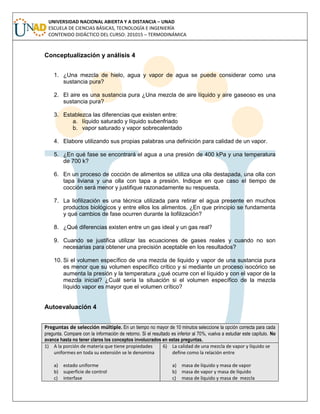 UNIVERSIDAD NACIONAL ABIERTA Y A DISTANCIA – UNAD
ESCUELA DE CIENCIAS BÁSICAS, TECNOLOGÍA E INGENIERÍA
CONTENIDO DIDÁCTICO DEL CURSO: 201015 – TERMODINÁMICA
Conceptualización y análisis 4
1. ¿Una mezcla de hielo, agua y vapor de agua se puede considerar como una
sustancia pura?
2. El aire es una sustancia pura ¿Una mezcla de aire líquido y aire gaseoso es una
sustancia pura?
3. Establezca las diferencias que existen entre:
a. líquido saturado y líquido subenfriado
b. vapor saturado y vapor sobrecalentado
4. Elabore utilizando sus propias palabras una definición para calidad de un vapor.
5. ¿En qué fase se encontrará el agua a una presión de 400 kPa y una temperatura
de 700 k?
6. En un proceso de cocción de alimentos se utiliza una olla destapada, una olla con
tapa liviana y una olla con tapa a presión. Indique en que caso el tiempo de
cocción será menor y justifique razonadamente su respuesta.
7. La liofilización es una técnica utilizada para retirar el agua presente en muchos
productos biológicos y entre ellos los alimentos. ¿En que principio se fundamenta
y qué cambios de fase ocurren durante la liofilización?
8. ¿Qué diferencias existen entre un gas ideal y un gas real?
9. Cuando se justifica utilizar las ecuaciones de gases reales y cuando no son
necesarias para obtener una precisión aceptable en los resultados?
10. Si el volumen específico de una mezcla de liquido y vapor de una sustancia pura
es menor que su volumen específico crítico y si mediante un proceso isocórico se
aumenta la presión y la temperatura ¿qué ocurre con el líquido y con el vapor de la
mezcla inicial? ¿Cuál sería la situación si el volumen específico de la mezcla
líquido vapor es mayor que el volumen crítico?
Autoevaluación 4
Preguntas de selección múltiple. En un tiempo no mayor de 10 minutos seleccione la opción correcta para cada
pregunta. Compare con la información de retorno. Si el resultado es inferior al 70%, vuelva a estudiar este capítulo. No
avance hasta no tener claros los conceptos involucrados en estas preguntas.
1) A la porción de materia que tiene propiedades
uniformes en toda su extensión se le denomina
a) estado uniforme
b) superficie de control
c) interfase
6) La calidad de una mezcla de vapor y líquido se
define como la relación entre
a) masa de líquido y masa de vapor
b) masa de vapor y masa de líquido
c) masa de líquido y masa de mezcla
 