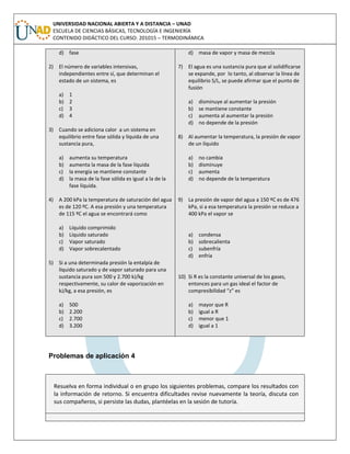 UNIVERSIDAD NACIONAL ABIERTA Y A DISTANCIA – UNAD
ESCUELA DE CIENCIAS BÁSICAS, TECNOLOGÍA E INGENIERÍA
CONTENIDO DIDÁCTICO DEL CURSO: 201015 – TERMODINÁMICA
d) fase
2) El número de variables intensivas,
independientes entre sí, que determinan el
estado de un sistema, es
a) 1
b) 2
c) 3
d) 4
3) Cuando se adiciona calor a un sistema en
equilibrio entre fase sólida y líquida de una
sustancia pura,
a) aumenta su temperatura
b) aumenta la masa de la fase líquida
c) la energía se mantiene constante
d) la masa de la fase sólida es igual a la de la
fase líquida.
4) A 200 kPa la temperatura de saturación del agua
es de 120 ºC. A esa presión y una temperatura
de 115 ºC el agua se encontrará como
a) Líquido comprimido
b) Líquido saturado
c) Vapor saturado
d) Vapor sobrecalentado
5) Si a una determinada presión la entalpía de
líquido saturado y de vapor saturado para una
sustancia pura son 500 y 2.700 kJ/kg
respectivamente, su calor de vaporización en
kJ/kg, a esa presión, es
a) 500
b) 2.200
c) 2.700
d) 3.200
d) masa de vapor y masa de mezcla
7) El agua es una sustancia pura que al solidificarse
se expande, por lo tanto, al observar la línea de
equilibrio S/L, se puede afirmar que el punto de
fusión
a) disminuye al aumentar la presión
b) se mantiene constante
c) aumenta al aumentar la presión
d) no depende de la presión
8) Al aumentar la temperatura, la presión de vapor
de un líquido
a) no cambia
b) disminuye
c) aumenta
d) no depende de la temperatura
9) La presión de vapor del agua a 150 ºC es de 476
kPa, si a esa temperatura la presión se reduce a
400 kPa el vapor se
a) condensa
b) sobrecalienta
c) subenfría
d) enfría
10) Si R es la constante universal de los gases,
entonces para un gas ideal el factor de
compresibilidad “z” es
a) mayor que R
b) igual a R
c) menor que 1
d) igual a 1
Problemas de aplicación 4
Resuelva en forma individual o en grupo los siguientes problemas, compare los resultados con
la información de retorno. Si encuentra dificultades revise nuevamente la teoría, discuta con
sus compañeros, si persiste las dudas, plantéelas en la sesión de tutoría.
 