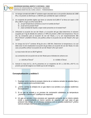 UNIVERSIDAD NACIONAL ABIERTA Y A DISTANCIA – UNAD
ESCUELA DE CIENCIAS BÁSICAS, TECNOLOGÍA E INGENIERÍA
CONTENIDO DIDÁCTICO DEL CURSO: 201015 – TERMODINÁMICA
1. Un tanque cerrado de 0,400 m3
contiene vapor saturado seco a una presión absoluta de 2.000
kPa, si la presión se disminuye a 1.500 kPa que cantidad de vapor condensa?
2. Un recipiente de paredes rígidas que tiene un volumen de 0,180 m3
se llena con vapor a 150
kPa y 300 ºC. El gas se enfría hasta 80 ºC.
a) ¿A qué temperatura comienza a ocurrir el cambio de fase?
b) ¿Cuál será la presión final?
c) ¿Qué cantidad de líquido y vapor están presentes en el estado final?
3. Utilizando la ecuación de van der Waals y la ecuación del gas ideal determine el volumen
ocupado por 5 kg de dióxido de carbono a 5 MPa de presión y 400 k de temperatura. Para el
CO2 las constantes para la ecuación de van der Waals, a y b, son respectivamente 366
kPa.m6
/kmol2
y 0,0428 m3
/kmol. ¿Se justifica utilizar la ecuación de van der Waals? ¿Por qué
razón?
4. Un tanque de 5,0 m3
contiene 30 kg de aire a 500 kPa. Determine la temperatura a la cual
debe estar el aire empleando la ecuación de gas ideal y la ecuación de van der Waals. En este
caso ¿se justifica utilizar la ecuación de van der Waals? ¿Por qué razón?
La masa molar del aire es 28,97 kg/kmol.
Las constantes de la ecuación de van der Waals para el dióxido de carbono son:
a = 136 kPa.m6
/kmol2
b = 0.0365 m3
/kmol.
5. Calcular la masa de O2 y de N2 presentes en un recipiente de 50 L a 210 kPa y 90 ºC si la
presión parcial del oxígeno es el doble que la del nitrógeno.
Conceptualización y análisis 5
1. Explique como cambia la energía interna de un sistema cerrado de paredes fijas y
rígidas cuando se le suministra calor.
2. ¿Cómo cambia la entalpía de un gas ideal si se somete a un proceso isotérmico
de expansión?
3. Si un gas se somete a un proceso de compresión adiabática, su temperatura
¿aumenta o disminuye? Justifique se respuesta
4. Un gas se somete a dos procesos por separado partiendo de un mismo estado
inicial y experimentando el mismo cambio de volumen ¿en qué caso el gas
produce más trabajo, en un proceso isobárico o en un proceso isotérmico? ¿Cómo
varía la energía interna en estos procesos?.
 
