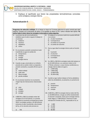 UNIVERSIDAD NACIONAL ABIERTA Y A DISTANCIA – UNAD
ESCUELA DE CIENCIAS BÁSICAS, TECNOLOGÍA E INGENIERÍA
CONTENIDO DIDÁCTICO DEL CURSO: 201015 – TERMODINÁMICA
5. Explique el significado que tienen las propiedades termodinámicas conocidas
como entalpía y energía interna.
Autoevaluación 5
Preguntas de selección múltiple. En un tiempo no mayor de 15 minutos seleccione la opción correcta para cada
pregunta. Compare con la información de retorno. Si el resultado es inferior al 70%, vuelva a estudiar este capítulo. No
avance hasta no tener claros los conceptos involucrados en estas preguntas.
1) La primera ley de la termodinámica
establece que el calor es igual al trabajo en
un proceso
a) isobárico
b) isocórico
c) adiabático
d) cíclico
2) En un proceso a presión constante el calor
transferido es igual al cambio de
a) temperatura
b) entalpía
c) energía
d) energía interna
3) Cuando un gas, encerrado en un cilindro
provisto de un pistón móvil, se expande a
presión constante, se puede afirmar que el
gas
a) realiza trabajo
b) cede calor
c) libera energía
d) pierde entalpía
4) En un proceso isocórico no se presenta
ningún tipo de interacciones relacionadas
con
a) calor
b) trabajo
c) entalpía
d) energía
5) A 800 kPa y 300 K la entalpía molar del
nitrógeno es 8.723 kJ/kmol, si a presión
constante se aumenta la temperatura hasta
350 K, la entalpía cambia a 10.183 kJ/kmol,
entonces el calor transferido a dos kmoles
de N2, en kJ, durante este proceso es
a) 730
6) El trabajo en un proceso isotérmico queda definido
si se conoce
a) el calor transferido
b) la temperatura
c) el cambio en la presión
d) el cambio de volumen
7) Para un gas ideal la energía interna solo es función
de
a) la presión
b) el volumen
c) la temperatura
d) la entalpía
8) Si a 300 K y 500 kPa la entalpía molar del metano es
de 10.100 kJ/kmol, y su volumen molar es 5,0
m
3
/kmol, entonces a esas mismas condiciones su
energía interna debe ser igual a
a) 2.500 kJ/kg
b) 7.600 kJ/kg
c) 12.600 kJ/kg
d) 20.200 kJ/kg
9) Cuando un gas realiza trabajo en forma adiabática
sobre los alrededores, se presenta un aumento de
a) presión
b) temperatura
c) volumen
d) energía
10) A 600 kPa y 400 K la energía interna molar del CO2
es 10.048 kJ/kmol, si el gas se enfría manteniendo
el volumen constante, hasta que la energía interna
molar llegue a 7.568 kJ/kmol, entonces el calor
retirado de 5 kmoles de CO2,, expresado en kJ, es
a) 2.480
b) 12.400
c) 17.616
d) 88.080
 