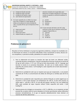 UNIVERSIDAD NACIONAL ABIERTA Y A DISTANCIA – UNAD
ESCUELA DE CIENCIAS BÁSICAS, TECNOLOGÍA E INGENIERÍA
CONTENIDO DIDÁCTICO DEL CURSO: 201015 – TERMODINÁMICA
a) entalpía de líquido saturado
b) entalpía de vapor saturado
c) entalpía de de líquido y vapor
d) calor latente de vaporización
5) Si el calor específico de un sólido A es mayor
que el de un sólido B y a masas iguales de
ambos se les adiciona la misma cantidad de
calor, se puede afirmar que la temperatura final
de A es
a) mayor que la de B
b) igual a la de B
c) menor que la de B
d) indeterminada con respecto a B
volumen constante, de un gas ideal, para
determinar el trabajo realizado por mol de gas
cuando se expande, es suficiente establecer el
cambio de
a) presión
b) temperatura
c) volumen
d) entalpía
10) El calor de fusión del hielo es de 79,7 cal/g.
entonces el calor que es necesario retirar para
congelar 10 kg de hielo, es
a) 7,97 kcal
b) 797 kcal
c) 7.970 cal
d) 79.700 cal
Problemas de aplicación 6
Resuelva en forma individual o en grupo los siguientes problemas, compare los resultados con
la información de retorno. Si encuentra dificultades revise nuevamente la teoría, discuta con
sus compañeros, si persiste las dudas, plantéelas en la sesión de tutoría.
1. Para la elaboración de quesos se mezclan dos tipos de leche con diferente acidez,
contenido de grasa y temperatura. Calcule la temperatura final que resulta de la mezcla de
30 kg de leche entera a 5 ºC con 170 kg de leche descremada a 60 ºC. Suponga que
durante la mezcla no se presenta intercambio de calor con el medio exterior. (Calor
específico de la leche entera = 0,74 kcal/kg.ºC, Calor específico de la leche descremada =
0,95 kcal/kg.ºC )
2. Determine la cantidad de calor que se requiere para que por evaporación, a una presión
constante de 75 kPa, la concentración de sólidos de 250 kg de un almíbar pase del 35 al
60%.
3. Determine la cantidad de calor requerido para calentar 50 kg de un aceite vegetal que se
encuentra a 18 ºC hasta alcanzar una temperatura de 130 ºC. Si para este proceso se
utiliza vapor a 120 kPa y 150 ºC, el cual sale del equipo a 60 kPa y con una calidad del
60%, ¿qué cantidad de vapor requiere utilizar? (Calor específico del aceite = 0,40
kcal/kg.ºC)
4. Setenta gramos de nitrógeno se encuentran, a 20 C y 400 kPa, en un recipiente cerrado
provisto de un pistón móvil el cual se desplaza sin fricción permitiendo realizar diferentes
procesos termodinámicos. Si el gas se expande adiabáticamente hasta alcanzar un
volumen de 30 litros determinar :
 