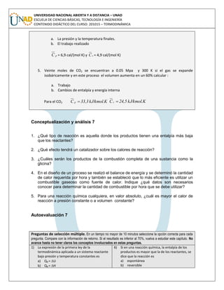UNIVERSIDAD NACIONAL ABIERTA Y A DISTANCIA – UNAD
ESCUELA DE CIENCIAS BÁSICAS, TECNOLOGÍA E INGENIERÍA
CONTENIDO DIDÁCTICO DEL CURSO: 201015 – TERMODINÁMICA
a. La presión y la temperatura finales.
b. El trabajo realizado
pC = 6,9 cal/(mol K) y vC = 4,9 cal/(mol K)
5. Veinte moles de CO2 se encuentran a 0.05 Mpa y 300 K si el gas se expande
isobáricamente y en este proceso el volumen aumenta en un 60% calcular :
a. Trabajo
b. Cambios de entalpía y energía interna
Para el CO2 kJ/kmol.K33,3C p  kJ/kmol.K24,5Cv 
Conceptualización y análisis 7
1. ¿Qué tipo de reacción es aquella donde los productos tienen una entalpía más baja
que los reactantes?
2. ¿Qué efecto tendrá un catalizador sobre los calores de reacción?
3. ¿Cuáles serán los productos de la combustión completa de una sustancia como la
glicina?
4. En el diseño de un proceso se realizó el balance de energía y se determinó la cantidad
de calor requerida por hora y también se estableció que lo más eficiente es utilizar un
combustible gaseoso como fuente de calor. Indique ¿qué datos son necesarios
conocer para determinar la cantidad de combustible por hora que se debe utilizar?
5. Para una reacción química cualquiera, en valor absoluto, ¿cuál es mayor el calor de
reacción a presión constante o a volumen constante?
Autoevaluación 7
Preguntas de selección múltiple. En un tiempo no mayor de 10 minutos seleccione la opción correcta para cada
pregunta. Compare con la información de retorno. Si el resultado es inferior al 70%, vuelva a estudiar este capítulo. No
avance hasta no tener claros los conceptos involucrados en estas preguntas.
1) La expresión de la primera ley de la
termodinámica aplicada a un sistema reactante
bajo presión y temperatura constantes es
a) QR = U
b) QR = H
6) Si en una reacción química, la entalpía de los
productos es mayor que la de los reactantes, se
dice que la reacción es
a) espontánea
b) reversible
 