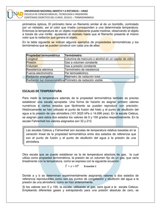 UNIVERSIDAD NACIONAL ABIERTA Y A DISTANCIA – UNAD
ESCUELA DE CIENCIAS BÁSICAS, TECNOLOGÍA E INGENIERÍA
CONTENIDO DIDÁCTICO DEL CURSO: 201015 – TERMODINÁMICA
pirómetros ópticos. El pirómetro tiene un filamento similar al de un bombillo, controlado
por un reóstato, así el color que irradia corresponden a una determinada temperatura.
Entonces la temperatura de un objeto incandescente puede medirse, observando el objeto
a través de una mirilla ajustando el reóstato hasta que el filamento presente el mismo
color que la radiación que genera el objeto.
En la tabla siguiente se indican algunos ejemplos de propiedades termométricas y los
termómetros que se pueden construir con cada una de ellas
Propiedad termométrica Termómetro
Longitud Columna de mercurio o alcohol en un capilar de vidrio.
Presión Gas a volumen constante
Volumen Gas a presión constante
Resistencia eléctrica Termómetro de resistencia
Fuerza electromotriz Par termoeléctrico
Radiación energética Pirómetro de radiación total
Radiación luz monocromáticaPirómetro de radiación visible
ESCALAS DE TEMPERATURA
Para medir la temperatura además de la propiedad termométrica también es preciso
establecer una escala apropiada. Una forma de hacerlo es asignar primero valores
numéricos a ciertos estados que fácilmente se puedan reproducir con precisión.
Históricamente se han utilizado el punto de fusión del hielo y el punto de ebullición del
agua a la presión de una atmósfera (101.3025 kPa o 14.696 psia). En la escala Celsius,
se asignan para estos dos estados los valores de 0 y 100 grados respectivamente. En la
escala Fahrenheit los valores asignados son 32 y 212.
Otra escala que se puede establecer es la de temperatura absoluta de gas, la cual
utiliza como propiedad termométrica, la presión de un volumen fijo de un gas, que varía
linealmente con la temperatura, como se expresa con la siguiente ecuación
bPaT  Ecuación 1
Donde a y b se determinan experimentalmente asignando valores a dos estados de
referencia reproducibles como son los puntos de congelación y ebullición del agua a la
presión de una atmósfera, como se hizo anteriormente.
Si los valores son 0 y 100, la escala, utilizando el gas, será igual a la escala Celsius.
Empleando diferentes gases y extrapolando para una presión absoluta de cero, se
Las escalas Celsius y Fahrenheit son escalas de temperatura relativa basadas en la
variación lineal de la propiedad termométrica entre dos estados de referencia que
son el punto de fusión y el punto de ebullición del agua a la presión de una
atmósfera.
 