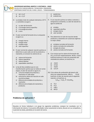 UNIVERSIDAD NACIONAL ABIERTA Y A DISTANCIA – UNAD
ESCUELA DE CIENCIAS BÁSICAS, TECNOLOGÍA E INGENIERÍA
CONTENIDO DIDÁCTICO DEL CURSO: 201015 – TERMODINÁMICA
c) H = CpT
d) U = CvT
2) La entalpía molar de cualquier elemento a 25 ºC
y 1 atmósfera es igual a
a) su calor de formación
b) a la energía interna específica
c) a la energía de enlace
d) a cero
3) El calor normal de formación de un compuesto
es igual a su
a) energía interna
b) energía molar
c) entalpía molar
d) calor específico
4) El calor normal de cualquier reacción química se
determina si, para cada uno de los productos y
reactantes, se conocen los valores de sus
a) calores de formación
b) calores específicos
c) calores latentes
d) capacidades caloríficas
5) La ley de Hess establece que en una
transformación química que se realiza en varias
etapas, el calor de reacción es igual a la
a) suma de entalpías de productos y
reactantes en cada etapa
b) suma de los calores de reacción en cada
una de las etapas
c) diferencia de entalpías de productos y
reactantes
d) diferencia de entalpías de reactantes y
productos.
c) exotérmica
d) endotérmica
7) Si una reacción química se realiza a volumen y
temperatura constantes, su calor de reacción es
igual al cambio de
a) entalpía
b) capacidad calorífica
c) energía interna
d) calor sensible
8) Para determinar el calor de reacción donde
productos y reactantes son sustancias orgánicas
es mejor utilizar
a) entalpías normales de formación
b) calores normales de combustión
c) energías de enlace
d) calores normales de formación.
9) Si se conoce que los calores de formación del
CO2 y el CO son respectivamente -94,05 y -26,42
kcal/mol entonces el calor de combustión del
monóxido de carbono, en kcal/mol, es
a) - 26,42
b) - 67,63
c) - 94,05
d) -127,47
10) Si los calores de combustión del etanal y del
etino son respectivamente -285,0 y -212,8
kcal/mol, el calor de reacción para la siguiente
reacción, en kcal/mol, es
C2H2(g) + H2O(l)  CH3CHO(g)
a) 72,2
b) -72,2
c) -140,5
d) -497,8
Problemas de aplicación 7
Resuelva en forma individual o en grupo los siguientes problemas, compare los resultados con la
información de retorno. Si encuentra dificultades revise nuevamente la teoría, discuta con sus compañeros,
si persiste las dudas, plantéelas en la sesión de tutoría.
 