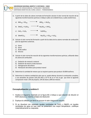 UNIVERSIDAD NACIONAL ABIERTA Y A DISTANCIA – UNAD
ESCUELA DE CIENCIAS BÁSICAS, TECNOLOGÍA E INGENIERÍA
CONTENIDO DIDÁCTICO DEL CURSO: 201015 – TERMODINÁMICA
1) A partir de los datos de calores normales de formación calcular el calor normal de reacción de las
siguientes transformaciones químicas e indique cuáles son endotérmicas y cuáles exotérmicas.
a) 4NH3(g) + 5O2(g) 4NO(g) + 6H2O(g)
b) 2NaCl(s) + H2SO4(l) Na2SO4(s) + 2HCl(g)
c) CaO(s) + H2O(l) Ca(OH)2(s)
d) 2NaHCO3(s) Na2CO3(s) + CO2(g) + H2O(g)
2) Calcular el calor normal de formación a partir de los datos de los calores normales de combustión
para las siguientes sustancias.
a) Etano
b) Eteno
c) Ácido oxálico
d) Glucosa
3) Calcular el calor normal de reacción de las siguientes transformaciones químicas, utilizando datos
de calores de combustión.
a) Oxidación de metanol a metanal
b) Oxidación de etanol a ácido etanoico
c) Hidrogenación del etileno
d) Hidratación del etileno para producir etanol
4) Determinar la cantidad de metano que se requiere quemar para producir 20.000 kcal/hora.
5) Determinar la máxima cantidad de calor que se puede obtener durante la combustión completa,
a una atmósfera de presión (101,325 kPa) y 25 ºC de un m3
de un gas que tiene la siguiente
composición molar: 25% de propano, 15% de etano y 60% de metano.
Conceptualización y análisis 8
1. Analice el diagrama mostrado en la figura 66 e indique a que relación de dilución el
KOH alcanza su máxima entalpía de disolución
2. Explique la utilidad que tiene el conocer el calor integral de solución.
3. Si se disuelven por separado iguales cantidades de CaCl2 y MgSO4 en iguales
cantidades de agua en qué caso se presentará una mayor temperatura. Justifique
matemáticamente su respuesta.
 
