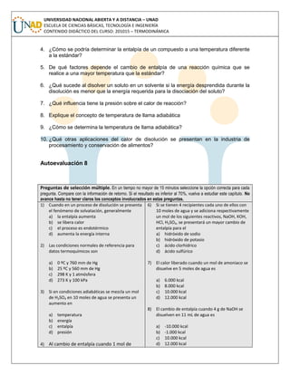 UNIVERSIDAD NACIONAL ABIERTA Y A DISTANCIA – UNAD
ESCUELA DE CIENCIAS BÁSICAS, TECNOLOGÍA E INGENIERÍA
CONTENIDO DIDÁCTICO DEL CURSO: 201015 – TERMODINÁMICA
4. ¿Cómo se podría determinar la entalpía de un compuesto a una temperatura diferente
a la estándar?
5. De qué factores depende el cambio de entalpía de una reacción química que se
realice a una mayor temperatura que la estándar?
6. ¿Qué sucede al disolver un soluto en un solvente si la energía desprendida durante la
disolución es menor que la energía requerida para la disociación del soluto?
7. ¿Qué influencia tiene la presión sobre el calor de reacción?
8. Explique el concepto de temperatura de llama adiabática
9. ¿Cómo se determina la temperatura de llama adiabática?
10. ¿Qué otras aplicaciones del calor de disolución se presentan en la industria de
procesamiento y conservación de alimentos?
Autoevaluación 8
Preguntas de selección múltiple. En un tiempo no mayor de 15 minutos seleccione la opción correcta para cada
pregunta. Compare con la información de retorno. Si el resultado es inferior al 70%, vuelva a estudiar este capítulo. No
avance hasta no tener claros los conceptos involucrados en estas preguntas.
1) Cuando en un proceso de disolución se presenta
el fenómeno de solvatación, generalmente
a) la entalpía aumenta
b) se libera calor
c) el proceso es endotérmico
d) aumenta la energía interna
2) Las condiciones normales de referencia para
datos termoquímicos son
a) 0 ºC y 760 mm de Hg
b) 25 ºC y 560 mm de Hg
c) 298 K y 1 atmósfera
d) 273 K y 100 kPa
3) Si en condiciones adiabáticas se mezcla un mol
de H2SO4 en 10 moles de agua se presenta un
aumento en
a) temperatura
b) energía
c) entalpía
d) presión
4) Al cambio de entalpía cuando 1 mol de
6) Si se tienen 4 recipientes cada uno de ellos con
10 moles de agua y se adiciona respectivamente
un mol de los siguientes reactivos, NaOH, KOH,
HCl, H2SO4, se presentará un mayor cambio de
entalpía para el
a) hidróxido de sodio
b) hidróxido de potasio
c) ácido clorhídrico
d) ácido sulfúrico
7) El calor liberado cuando un mol de amoniaco se
disuelve en 5 moles de agua es
a) 6.000 kcal
b) 8.000 kcal
c) 10.000 kcal
d) 12.000 kcal
8) El cambio de entalpía cuando 4 g de NaOH se
disuelven en 11 mL de agua es
a) -10.000 kcal
b) -1.000 kcal
c) 10.000 kcal
d) 12.000 kcal
 