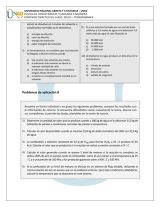 UNIVERSIDAD NACIONAL ABIERTA Y A DISTANCIA – UNAD
ESCUELA DE CIENCIAS BÁSICAS, TECNOLOGÍA E INGENIERÍA
CONTENIDO DIDÁCTICO DEL CURSO: 201015 – TERMODINÁMICA
soluto se disuelve en n moles de solvente a
condiciones normales se le denomina
a) entalpía de dilución
b) calor de dilución
c) energía de disolución
d) calor integral de solución
5) En termoquímica, se considera que una solución
ha llegado a dilución infinita cuando
a) hay mucho más solvente que soluto
b) al adicionar más solvente se libera la
máxima cantidad de calor
c) al adicionar más solvente no se produce
ningún efecto térmico
d) el soluto es completamente miscible en el
solvente.
9) Si a una solución formada por un mol de ácido
sulfúrico y 5,5 moles de agua se le adicionan 7,5
moles más de agua el calor liberado es
a) 30.000 kcal
b) 16.000 kcal
c) 14.000 kcal
d) 2.000 kcal
10) Al disolverse en agua produce un descenso en la
temperatura
a) nitrato de amonio
b) amoniaco
c) cloruro de calcio
d) sulfato de magnesio
Problemas de aplicación 8
Resuelva en forma individual o en grupo los siguientes problemas, compare los resultados con
la información de retorno. Si encuentra dificultades revise nuevamente la teoría, discuta con
sus compañeros, si persiste las dudas, plantéelas en la sesión de tutoría.
1) Determine la cantidad de calor que se produce cuando a 180 kg de agua se le adicionan 112 kg de
hidróxido de potasio a condiciones normales de presión y temperatura.
2) Calcular el calor desprendido cuando se mezclan 25,0 kg de ácido clorhídrico del 36% con 25,0 Kg
de agua.
3) La combustión a volumen constante de 2,0 g de H2(g) para formar H2O(l) a 25 1C produce 67,45
kcal. Calcular el calor que se produciría si la reacción se realiza a presión constante a 25 1C.
4) Calcular el calor generado cuando se quema 1 kmol de metano si la reacción es completa, se
utiliza 140% de aire en exceso, tanto el combustible como el aire entran a una temperatura de 25
1C y a una presión de 100 kPa, y los productos gaseosos salen a 900 1C y 100 kPa.
5) Si la combustión de un kmol de metano se efectúa en un sistema de flujo estable, utilizando la
misma relación de aire en exceso que en el problema anterior, pero bajo condiciones adiabáticas,
calcular la temperatura que se alcanzaría en este sistema.
 
