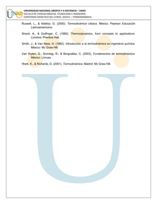 UNIVERSIDAD NACIONAL ABIERTA Y A DISTANCIA – UNAD
ESCUELA DE CIENCIAS BÁSICAS, TECNOLOGÍA E INGENIERÍA
CONTENIDO DIDÁCTICO DEL CURSO: 201015 – TERMODINÁMICA
Russell, L., & Adebiyi, G. (2000). Termodinámica clásica. México: Pearson Educación
Latinoamericana.
Shavit, A., & Gutfinger, C. (1995). Thermodynamics, from concepts to applications.
Londres: Prentice Hall.
Smith, J., & Van Ness, H. (1982). Introducción a la termodinámica en ingeniería química.
México: Mc Graw Hill.
Van Wylen, G., Sonntag, R., & Borgnakke, C. (2003). Fundamentos de termodinámica.
México: Limusa.
Wark, K., & Richards, D. (2001). Termodinámica. Madrid: Mc Graw Hill.
 