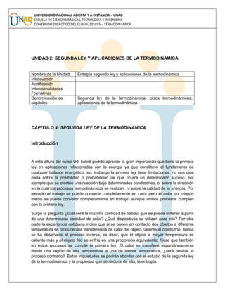 UNIVERSIDAD NACIONAL ABIERTA Y A DISTANCIA – UNAD
ESCUELA DE CIENCIAS BÁSICAS, TECNOLOGÍA E INGENIERÍA
CONTENIDO DIDÁCTICO DEL CURSO: 201015 – TERMODINÁMICA
UNIDAD 2: SEGUNDA LEY Y APLICACIONES DE LA TERMODINÁMICA
Nombre de la Unidad Entalpia segunda ley y aplicaciones de la termodinámica
Introducción
Justificación
Intencionalidades
Formativas
Denominación de
capítulos
Segunda ley de la termodinámica; ciclos termodinámicos;
aplicaciones de la termodinámica
CAPITULO 4: SEGUNDA LEY DE LA TERMODINAMICA
Introducción
A esta altura del curso Ud. habrá podido apreciar la gran importancia que tiene la primera
ley en aplicaciones relacionadas con la energía ya que constituye el fundamento de
cualquier balance energético, sin embargo la primera ley tiene limitaciones, no nos dice
nada sobre la posibilidad o probabilidad de que ocurra un determinado suceso, por
ejemplo que se efectúe una reacción bajo determinadas condiciones, o sobre la dirección
en la cual los procesos termodinámicos se realizan, ni sobre la calidad de la energía. Por
ejemplo el trabajo se puede convertir completamente en calor pero el calor por ningún
medio se puede convertir completamente en trabajo, aunque ambos procesos cumplen
con la primera ley.
Surge la pregunta ¿cuál será la máxima cantidad de trabajo que se puede obtener a partir
de una determinada cantidad de calor? ¿Qué dispositivos se utilizan para ello? Por otra
parte la experiencia cotidiana indica que si se ponen en contacto dos objetos a diferente
temperatura se produce una transferencia de calor del objeto caliente al objeto frío, nunca
se ha observado el proceso inverso, es decir, que el objeto a mayor temperatura se
caliente más y el objeto frío se enfríe en una proporción equivalente; fíjese que también
en estos procesos se cumple la primera ley. El calor se transfiere espontáneamente
desde una región de alta temperatura a una de menor temperatura, ¿será posible el
proceso contrario? Estas inquietudes se podrán abordar con el estudio de la segunda ley
de la termodinámica y la propiedad que se deduce de ella, la entropía.
 