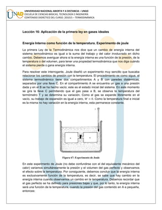 UNIVERSIDAD NACIONAL ABIERTA Y A DISTANCIA – UNAD
ESCUELA DE CIENCIAS BÁSICAS, TECNOLOGÍA E INGENIERÍA
CONTENIDO DIDÁCTICO DEL CURSO: 201015 – TERMODINÁMICA
Lección 16: Aplicación de la primera ley en gases ideales
Energía Interna como función de la temperatura. Experimento de joule
La primera Ley de la Termodinámica nos dice que un cambio de energía interna del
sistema termodinámico es igual a la suma del trabajo y del calor involucrado en dicho
cambio. Debemos averiguar ahora si la energía interna es una función de la presión, de la
temperatura o del volumen, para tener una propiedad termodinámica que nos diga cuándo
el sistema pierde o gana energía interna.
Para resolver este interrogante, Joule diseñó un experimento muy sencillo que buscaba
relacionar los cambios de presión con la temperatura. El procedimiento es como sigue, el
sistema termodinámico tiene dos compartimientos A y B con paredes diatérmicas,
separados por una llave C. En el compartimiento A se encuentra un gas a una presión
dada y en el B se ha hecho vacío; este es el estado inicial del sistema. En este momento
se gira la llave C permitiendo que el gas pase a B, se observa la temperatura del
termómetro T y se determina su variación. Como el gas se expande libremente en el
vacío, su trabajo de expansión es igual a cero, . Como la temperatura final e inicial
es la misma no hay variación en la energía interna, esta permanece constante.
Figura 67: Experimento de Joule
En este experimento de Joule (no debe confundirse con el del equivalente mecánico del
calor) variamos simultáneamente la presión y el volumen del gas perfecto y observamos
el efecto sobre la temperatura. Por consiguiente, debemos concluir que la energía interna
es exclusivamente función de la temperatura, es decir, se sabe que hay cambio en la
energía interna cuando observamos un cambio en la temperatura. Debemos recordar que
el gas perfecto se ha definido para presiones bajas y que, por lo tanto, la energía interna
será una función de la temperatura, cuando la presión del gas contenido en A e pequeña,
entonces:
 