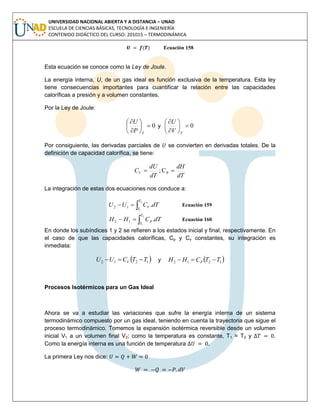 UNIVERSIDAD NACIONAL ABIERTA Y A DISTANCIA – UNAD
ESCUELA DE CIENCIAS BÁSICAS, TECNOLOGÍA E INGENIERÍA
CONTENIDO DIDÁCTICO DEL CURSO: 201015 – TERMODINÁMICA
( ) Ecuación 158
Esta ecuación se conoce como la Ley de Joule.
La energía interna, U, de un gas ideal es función exclusiva de la temperatura. Esta ley
tiene consecuencias importantes para cuantificar la relación entre las capacidades
caloríficas a presión y a volumen constantes.
Por la Ley de Joule:
0







TP
U
y 0







TV
U
Por consiguiente, las derivadas parciales de se convierten en derivadas totales. De la
definición de capacidad calorífica, se tiene:
dT
dH
dT
dU
CV  PC;
La integración de estas dos ecuaciones nos conduce a:

2
1
.12
T
T
V dTCUU Ecuación 159

2
1
.12
T
T
P dTCHH Ecuación 160
En donde los subíndices 1 y 2 se refieren a los estados inicial y final, respectivamente. En
el caso de que las capacidades caloríficas, Cp y Cv constantes, su integración es
inmediata:
 1212 TTCUU V  y  1212 TTCHH P 
Procesos Isotérmicos para un Gas Ideal
Ahora se va a estudiar las variaciones que sufre la energía interna de un sistema
termodinámico compuesto por un gas ideal, teniendo en cuenta la trayectoria que sigue el
proceso termodinámico. Tomemos la expansión isotérmica reversible desde un volumen
inicial V1 a un volumen final V2; como la temperatura es constante, T1 = T2 y .
Como la energía interna es una función de temperatura .
La primera Ley nos dice:
 