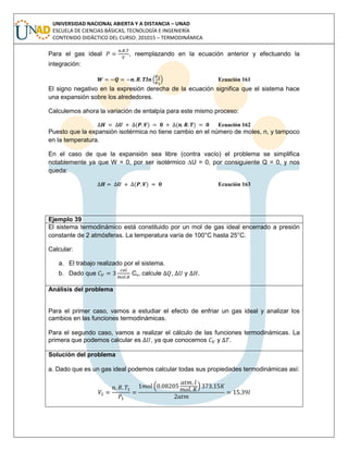 UNIVERSIDAD NACIONAL ABIERTA Y A DISTANCIA – UNAD
ESCUELA DE CIENCIAS BÁSICAS, TECNOLOGÍA E INGENIERÍA
CONTENIDO DIDÁCTICO DEL CURSO: 201015 – TERMODINÁMICA
Para el gas ideal , reemplazando en la ecuación anterior y efectuando la
integración:
Ecuación 161
El signo negativo en la expresión derecha de la ecuación significa que el sistema hace
una expansión sobre los alrededores.
Calculemos ahora la variación de entalpía para este mismo proceso:
( ) ( ) Ecuación 162
Puesto que la expansión isotérmica no tiene cambio en el número de moles, n, y tampoco
en la temperatura.
En el caso de que la expansión sea libre (contra vacío) el problema se simplifica
notablemente ya que W = 0, por ser isotérmico ∆U = 0, por consiguiente Q = 0, y nos
queda:
( ) Ecuación 163
Ejemplo 39
El sistema termodinámico está constituido por un mol de gas ideal encerrado a presión
constante de 2 atmósferas. La temperatura varía de 100°C hasta 25°C.
Calcular:
a. El trabajo realizado por el sistema.
b. Dado que Cv, calcule , y .
Análisis del problema
Para el primer caso, vamos a estudiar el efecto de enfriar un gas ideal y analizar los
cambios en las funciones termodinámicas.
Para el segundo caso, vamos a realizar el cálculo de las funciones termodinámicas. La
primera que podemos calcular es , ya que conocemos y .
Solución del problema
a. Dado que es un gas ideal podemos calcular todas sus propiedades termodinámicas así:
 