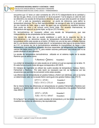 UNIVERSIDAD NACIONAL ABIERTA Y A DISTANCIA – UNAD
ESCUELA DE CIENCIAS BÁSICAS, TECNOLOGÍA E INGENIERÍA
CONTENIDO DIDÁCTICO DEL CURSO: 201015 – TERMODINÁMICA
encuentra que “a” tiene un valor constante de -273.15 ºC independiente de la cantidad y
del tipo de gas. Ahora, si a la constante “a” de la ecuación 1 se le asigna un valor de cero
se obtendría una escala de temperatura absoluta de gas ya que esta ecuación se reduce
a bPT  , y solo se necesitaría seleccionar un punto de referencia, para definir la
temperatura absoluta. Por su fácil reproducibilidad, se escoge el valor de la temperatura
de una mezcla de hielo, agua y vapor de agua que se encuentre en equilibrio térmico.
Este punto es único y se conoce como punto triple. Por acuerdo internacional, la
temperatura del agua en su punto triple, se fija en 273.16 kelvin.
En termodinámica es necesario utilizar una escala de temperaturas que sea
independiente de las propiedades de las sustancias.
Una escala de este tipo se puede establecer a partir de la segunda ley de la
termodinámica y se denomina escala de temperatura termodinámica. La unidad de
temperatura sobre esta escala es el kelvin. El Kelvin es una de las seis unidades básicas
del SI y se denota mediante la simple letra K. La temperatura más baja en la escala Kelvin
es 0 K. La tercera ley de la termodinámica establece la imposibilidad de llegar a esa
temperatura. Los científicos utilizando técnicas especiales de refrigeración han llegado a
valores tan bajos como 2 x 10-9
K, pero existen razones justificadas que indican que no se
puede alcanzar el cero absoluto. 1
La escala de temperatura termodinámica utilizada en el sistema inglés es la escala
Rankine que se define como:
T (Rankine) = (Kelvin) Ecuación 2
La unidad de temperatura en esta escala es el rankine el cual se expresa con la letra R.
En esta forma el punto triple del agua corresponde a 491.69 R.
En trabajos de ingeniería se utilizan las cuatro escalas de temperatura: Celsius, Kelvin,
Fahrenheit y Rankine. Por esta razón es necesario que Ud. se familiarice con las
ecuaciones que permiten la conversión entre estas escalas.
Las diferencias de temperaturas en grados Celsius y Kelvin son idénticas, pero si se toma
un determinado valor en la escala Kelvin será igual a los grados Celsius más 273.15.
)()(º KTCT  Ecuación 3
15.273)(º)(  CTKT Ecuación 4
De la misma forma las diferencias en temperaturas en grados Fahrenheit y Rankine son
iguales y un determinado valor en la escala Rankine corresponde a los grados Fahrenheit
más 459,67 R.
)()( RTFT  Ecuación 5
67.459)(º)(  FTRT Ecuación 6
En la figura 7 se comparan las cuatro escalas de temperatura y en las tablas siguientes se
muestran los puntos de referencia y las equivalencias.
1
Ver unidad 1, capítulo 9, tema 9.6 de este módulo
 