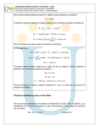 UNIVERSIDAD NACIONAL ABIERTA Y A DISTANCIA – UNAD
ESCUELA DE CIENCIAS BÁSICAS, TECNOLOGÍA E INGENIERÍA
CONTENIDO DIDÁCTICO DEL CURSO: 201015 – TERMODINÁMICA
De la misma manera podemos conocer debido a que la presión es constante:
Finalmente, podemos calcular el trabajo realizado por el sistema, a presión constante es:

2
1
2
1
..
V
V
V
V
VPdVPW  
( )
( )
Como el trabajo tiene signo positivo el sistema se comprime.
b. Para este caso:
( ) para
( )( )
El sistema pierde energía puesto que el signo de es negativo. Ahora, mediante la
aplicación de la primera ley podemos calcular :
Como el proceso se realiza a presión constante: y el valor de Q es igual a la
variación de entalpía.
Procesos Adiabáticos para un Gas Ideal
Para el proceso adiabático es imposible el intercambio de calor entre el sistema y sus
alrededores. Por lo tanto su variación de calor ∂Q será igual a cero. Luego en la primera
ley nos queda:
Ecuación 164
 