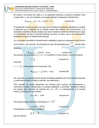 UNIVERSIDAD NACIONAL ABIERTA Y A DISTANCIA – UNAD
ESCUELA DE CIENCIAS BÁSICAS, TECNOLOGÍA E INGENIERÍA
CONTENIDO DIDÁCTICO DEL CURSO: 201015 – TERMODINÁMICA
En donde es número de moles y la capacidad calorífica a volumen constante. Para
un gas ideal es una constante y se puede efectuar la integración directamente:
( ) Ecuación 165
El significado de esta ecuación nos dice que el trabajo de expansión adiabática se realiza
a expensas de la variación de la energía interna del sistema. En consecuencia, a la
expansión adiabática del gas (trabajo que hace el sistema sobre los alrededores) le sigue
un enfriamiento del gas; lo contrario también es cierto; es decir, que a una comprensión
adiabática le sigue un calentamiento del gas.
En un proceso reversible la transformación adiabática puede ser expresada como función
de la presión y del volumen. Al reemplazar el valor de temperatura por
Rn
VP
.
.
del gas ideal,
tenemos:
( ) Ecuación 166
De acuerdo con la ecuación, , se define un nuevo factor como el cociente:
Ecuación 167
Entonces:
y reemplazando en la ecuación 166.
( ) Ecuación 168
Así, tenemos una expresión para calcular el trabajo adiabático en función de las presiones
y volúmenes iniciales y finales y además, del coeficiente .
Pero también se puede desarrollar una fórmula para conocer las temperaturas y
volúmenes iniciales o finales para un proceso adiabático y reversible. Veamos el cálculo
de energía para este tipo de proceso era: ; reemplazando a la energía
interna y al trabajo por sus valores:
Ecuación 169
Para poder integrar debemos reemplazar a
Ecuación 170
Al reorganizar los términos, se obtiene:
Ecuación 171
De otra manera:
 