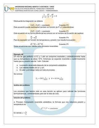 UNIVERSIDAD NACIONAL ABIERTA Y A DISTANCIA – UNAD
ESCUELA DE CIENCIAS BÁSICAS, TECNOLOGÍA E INGENIERÍA
CONTENIDO DIDÁCTICO DEL CURSO: 201015 – TERMODINÁMICA
Efectuando la integración se obtiene:
Ecuación 172
Esta ecuación puede expresarse también en función de P y V obteniéndose:
Ecuación 173
Esta ecuación en su forma diferencial se conoce con el nombre de Ecuación de Laplace:
Ecuación 174
Para la expresión en función de temperatura y presión nos resulta la ecuación:
Ecuación 175
Estas ecuaciones son válidas para procesos reversibles.
Ejemplo 40
Un mol de gas perfecto a 0°C y 1 atm se comprime reversible y adiabáticamente hasta
que su temperatura se eleva 10°C. Entonces se expande reversible e isotérmicamente
hasta que su presión sea de 1 atm. Calcular:
a. La presión alcanzada después de la compresión adiabática.
b. Los valores totales de y .
c. El calor y el trabajo netos en todo el proceso.
Se conoce:
y
Análisis del problema
Los procesos que hemos visto en esta lección se aplican para calcular las funciones
termodinámicas, combinándolas para dar la idea de ciclo.
Solución del problema
a. Proceso: Compresión reversible adiabática, la fórmula que nos relaciona presión y
temperatura es:
En donde
 