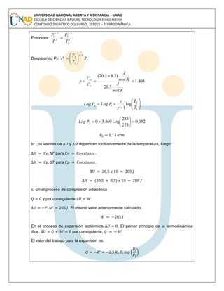 UNIVERSIDAD NACIONAL ABIERTA Y A DISTANCIA – UNAD
ESCUELA DE CIENCIAS BÁSICAS, TECNOLOGÍA E INGENIERÍA
CONTENIDO DIDÁCTICO DEL CURSO: 201015 – TERMODINÁMICA
Entonces: 



2
1
2
1
1
1
T
P
T
P 

Despejando P2: 1
1
1
2
2 .P
T
T
P










405.1
.
5.20
.
)3.85.20(



Kmol
J
Kmol
J
C
C
V
P









1
2
12 log
1 T
T
PLogPLog


052.0
273
283
Log3.4690P2 





Log
b. Los valores de y dependen exclusivamente de la temperatura, luego:
para .
para .
( )
c. En el proceso de compresión adiabática
y por consiguiente
. El mismo valor anteriormente calculado.
En el proceso de expansión isotérmica . El primer principio de la termodinámica
dice: por consiguiente,
El valor del trabajo para la expansión es:
( )
 
