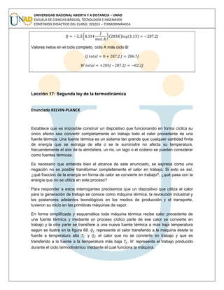 UNIVERSIDAD NACIONAL ABIERTA Y A DISTANCIA – UNAD
ESCUELA DE CIENCIAS BÁSICAS, TECNOLOGÍA E INGENIERÍA
CONTENIDO DIDÁCTICO DEL CURSO: 201015 – TERMODINÁMICA
( ) ( ) ( )
Valores netos en el ciclo completo, ciclo A más ciclo B:
–
Lección 17: Segunda ley de la termodinámica
Enunciado KELVIN-PLANCK
Establece que es imposible construir un dispositivo que funcionando en forma cíclica su
único efecto sea convertir completamente en trabajo todo el calor procedente de una
fuente térmica. Una fuente térmica es un sistema tan grande que cualquier cantidad finita
de energía que se extraiga de ella o se le suministre no afecta su temperatura,
frecuentemente el aire de la atmósfera, un río, un lago o el océano se pueden considerar
como fuentes térmicas.
Es necesario que entienda bien el alcance de este enunciado, se expresa como una
negación no es posible transformar completamente el calor en trabajo. Si esto es así,
¿qué fracción de la energía en forma de calor se convierte en trabajo?, ¿qué pasa con la
energía que no se utiliza en este proceso?
Para responder a estos interrogantes precisemos que un dispositivo que utiliza el calor
para la generación de trabajo se conoce como máquina térmica, la revolución industrial y
los posteriores adelantos tecnológicos en los medios de producción y el transporte,
tuvieron su inicio en las primitivas máquinas de vapor.
En forma simplificada y esquemática toda máquina térmica recibe calor procedente de
una fuente térmica y mediante un proceso cíclico parte de ese calor se convierte en
trabajo y la otra parte se transfiere a una nueva fuente térmica a más baja temperatura
según se ilustra en la figura 68. representa el calor transferido a la máquina desde la
fuente a temperatura alta y el calor que no se convierte en trabajo y que es
transferido a la fuente a la temperatura más baja . representa el trabajo producido
durante el ciclo termodinámico mediante el cual funciona la máquina.
 