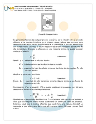 UNIVERSIDAD NACIONAL ABIERTA Y A DISTANCIA – UNAD
ESCUELA DE CIENCIAS BÁSICAS, TECNOLOGÍA E INGENIERÍA
CONTENIDO DIDÁCTICO DEL CURSO: 201015 – TERMODINÁMICA
Figura 68: Máquina térmica
En general la eficiencia de cualquier proceso se expresa por la relación entre el producto
obtenido y los recursos invertidos en el proceso. Ahora, aplique este concepto para
determinar la eficiencia de una máquina térmica. El producto de la máquina es el trabajo
que realiza durante un ciclo y el recurso necesario es el calor procedente de la fuente de
alta temperatura. Entonces la eficiencia de una máquina térmica se puede expresar
mediante la relación.
cQ
W
 Ecuación 176
Donde η = eficiencia de la máquina térmica
W = trabajo realizado por la máquina durante un ciclo
Qc = magnitud del calor transferido entre una fuente de alta temperatura Tc y la
máquina térmica
Al aplicar la primera ley se obtiene:
fc QQW  Ecuación 177
Donde Qf = magnitud del calor transferido entre la máquina térmica y una fuente de
baja temperatura Tf
Remplazando W en la ecuación 176 se puede establecer otra ecuación muy útil para
determinar la eficiencia de una máquina térmica.
c
f
c
fc
Q
Q
Q
QQ


 1 Ecuación 178
Observe que la segunda ley establece que Qf nunca puede valer cero lo que equivale a
decir que una máquina térmica nunca puede tener un ciento por ciento de eficiencia.
Entonces, ¿cuál será la máxima eficiencia que puede tener una máquina térmica? La
respuesta a este interrogante la formuló el ingeniero francés Nicholas Leonard Sadi
Carnot.
 