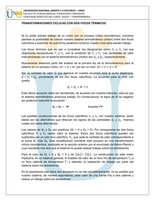 UNIVERSIDAD NACIONAL ABIERTA Y A DISTANCIA – UNAD
ESCUELA DE CIENCIAS BÁSICAS, TECNOLOGÍA E INGENIERÍA
CONTENIDO DIDÁCTICO DEL CURSO: 201015 – TERMODINÁMICA
TRANSFORMACIONES CÍCLICAS CON DOS FOCOS TÉRMICOS
Al no poder extraer trabajo de un motor con un proceso cíclico monotérmico, conviene
plantear la posibilidad de colocar nuestro sistema termodinámico (motor) entre dos focos
caloríficos y examinar de qué forma podemos construir nuestro ciclo para extraer trabajo.
Los focos térmicos que se van a considerar los designamos como y con sus
respectivas temperaturas y , con la condición de . Las cantidades de calor
intercambiadas con el sistema termodinámico (motor) son y , respectivamente.
Nuevamente debemos partir del análisis de la primera ley de la termodinámica para el
sistema en un proceso cíclico. ; por ser un ciclo:
Así, la cantidad de calor Q que aparece en nuestra ecuación será la suma algebraica,
, proveniente de los dos focos caloríficos. La ecuación para el ciclo nos
queda:
Esta última ecuación debe ser reordenada, de acuerdo con nuestra intención, esto es que
el sistema termodinámico produzca trabajo. En consecuencia, el signo de W es negativo
así podemos reescribir la ecuación:
Ecuación 179
Las posibles construcciones de los focos caloríficos y con nuestro sistema, serán
dadas por las alternativas que ofrezcan los signos de las cantidades y . Veamos
cuales son estas alternativas:
Los valores de Q1 y Q2 son positivos (Q1 > 0 y Q2 > 0). Por consiguiente los dos focos
caloríficos F1 y F2 ceden calor al sistema. Estos dos focos caloríficos pueden ser
sustituidos por un solo foco calorífico, F3, que ceda la cantidad de calor correspondiente a
la suma Q1 más Q2. Esta simplificación convierte este proceso en una transformación
cíclica monotérmica, analizada en la sección anterior por el enunciado de Kelvin-Planck y
cuyo resultado nos dice que el sistema no puede realizar trabajo sobre los alrededores.
Para el caso de Q1 < 0 y Q2 > 0 y de │Q2│> │Q1│. La construcción de este motor
implicaría, en un balance general, el traslado de calor de un foco frío de temperatura T2 a
un foco caliente de temperatura T1 y además, la realización de trabajo por parte del
sistema sobre los alrededores.
En la experiencia real estos dos procesos no se dan simultáneamente: no es posible que
nuestro sistema, de manera espontánea, pase calor de una fuente fría a otra caliente y
realice un trabajo sobre los alrededores.
 