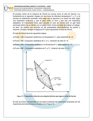 UNIVERSIDAD NACIONAL ABIERTA Y A DISTANCIA – UNAD
ESCUELA DE CIENCIAS BÁSICAS, TECNOLOGÍA E INGENIERÍA
CONTENIDO DIDÁCTICO DEL CURSO: 201015 – TERMODINÁMICA
El proceso cíclico de la máquina de Carnot se conoce como el ciclo de Camot y su
fundamento es el siguiente: trabaja con dos focos de diferente temperatura T1 y T2 y el
proceso es totalmente reversible; esto exige que la ganancia y la cesión de calor sigan
una trayectoria isotérmica y que el paso entre un foco y otro sea una trayectoria
adiabática. El instrumento físico para estudiar el ciclo de Carnot será un gas Ideal
encerrado dentro de un cilindro con un pistón móvil. Como se habla de realizar un trabajo,
es decir, de realizar una variación en las propiedades termodinámicas de presión y
volumen, es lógico escoger el diagrama P-V para representar el ciclo de Carnot.
El ciclo de Carnot tiene las siguientes etapas:
a) Punto 1  2. Expansión isotérmica a la temperatura T1: calor absorbido Q1 >0.
b) Punto 2  3. Expansión adiabática de T1 a T2. Variación de calor Q = O
c) Punto 3  4. Compresión isotérmica a la temperatura T2: calor cedido Q2 < 0.
d) Punto 4  1. Compresión adiabática de T2 a T1. Variación de calor Q = O.
Figura 71: Trayectoria cíclica de una máquina térmica que sigue el ciclo de Carnot
El ciclo de Carnot representado en los pasos sucesivos del mecanismo propuesto por las
trayectorias termodinámicas se muestra en la Figura 72.
 