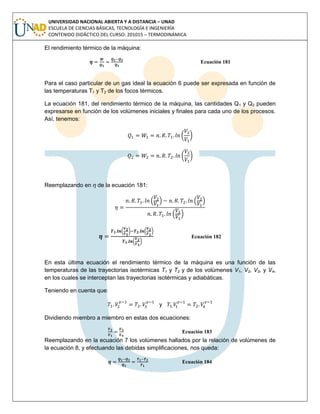 UNIVERSIDAD NACIONAL ABIERTA Y A DISTANCIA – UNAD
ESCUELA DE CIENCIAS BÁSICAS, TECNOLOGÍA E INGENIERÍA
CONTENIDO DIDÁCTICO DEL CURSO: 201015 – TERMODINÁMICA
El rendimiento térmico de la máquina:
Ecuación 181
Para el caso particular de un gas ideal la ecuación 6 puede ser expresada en función de
las temperaturas T1 y T2 de los focos térmicos.
La ecuación 181, del rendimiento térmico de la máquina, las cantidades Q1 y Q2 pueden
expresarse en función de los volúmenes iniciales y finales para cada uno de los procesos.
Así, tenemos:
( )
( )
Reemplazando en η de la ecuación 181:
( ) ( )
( )
Ecuación 182
En esta última ecuación el rendimiento térmico de la máquina es una función de las
temperaturas de las trayectorias isotérmicas T1 y T2 y de los volúmenes V1, V2, V3, y V4,
en los cuales se interceptan las trayectorias isotérmicas y adiabáticas.
Teniendo en cuenta que:
y
Dividiendo miembro a miembro en estas dos ecuaciones:
Ecuación 183
Reemplazando en la ecuación 7 los volúmenes hallados por la relación de volúmenes de
la ecuación 8, y efectuando las debidas simplificaciones, nos queda:
Ecuación 184
 