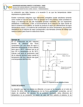 UNIVERSIDAD NACIONAL ABIERTA Y A DISTANCIA – UNAD
ESCUELA DE CIENCIAS BÁSICAS, TECNOLOGÍA E INGENIERÍA
CONTENIDO DIDÁCTICO DEL CURSO: 201015 – TERMODINÁMICA
La aclaración que debe hacerse a la ecuación 9, es que las temperaturas deben
expresarse en grados Kelvin.
Existen numerosas máquinas cuyo intercambio energético puede estudiarse tomando
como modelo el ciclo de Carnot. Para un ejemplo de la vida práctica, basta considerar la
carga y la descarga de una pila recargable (proceso reversible), con sus trayectorias
adiabáticas e isotérmicas, o bien, el funcionamiento de la máquina de vapor donde se
tiene la isoterma de la caldera; en donde se produce el vapor por calentamiento de agua
(temperatura mayor); y la isoterma del condensador de menor temperatura; los procesos
adiabáticos en la máquina de vapor corresponden a las llamadas carreras de trabajo que
realiza el pistón para mover la rueda de la misma.
Ejemplo 42
En la construcción de una máquina
térmica se utilizaron dos focos
compuestos por una masa de agua a
diferentes temperaturas. El foco caliente
tiene agua a 80°C, mientras que en el
foco frío la temperatura es de 30°C.
Calcule cuál sería el rendimiento total
de la máquina térmica hasta cuando la
temperatura del foco caliente sea igual
a la temperatura del foco frío.
Figura 73: Esquema de una máquina térmica
Análisis del problema
La situación que aquí se plantea es diferente a la que se ha expuesto en el ciclo de
Carnot. En dicho ciclo las temperaturas de los focos permanecen constantes, con el
objeto de simplificar los cálculos. En el problema planteado, dicha diferencia de
temperatura no es constante. La cesión de calor del foco caliente al sistema, lo va
 