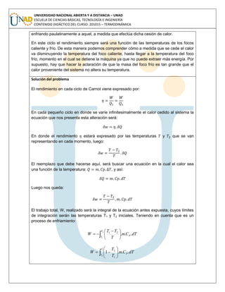 UNIVERSIDAD NACIONAL ABIERTA Y A DISTANCIA – UNAD
ESCUELA DE CIENCIAS BÁSICAS, TECNOLOGÍA E INGENIERÍA
CONTENIDO DIDÁCTICO DEL CURSO: 201015 – TERMODINÁMICA
enfriando paulatinamente a aquel, a medida que efectúa dicha cesión de calor.
En este ciclo el rendimiento siempre será una función de las temperaturas de los focos
caliente y frío. De esta manera podemos comprender cómo a medida que se cede el calor
va disminuyendo la temperatura del foco caliente, hasta llegar a la temperatura del foco
frío, momento en el cual se detiene la máquina ya que no puede extraer más energía. Por
supuesto, hay que hacer la aclaración de que la masa del foco frío es tan grande que el
calor proveniente del sistema no altera su temperatura.
Solución del problema
El rendimiento en cada ciclo de Carnot viene expresado por:
En cada pequeño ciclo en donde se varíe infinitesimalmente el calor cedido al sistema la
ecuación que nos presenta esta alteración será:
En donde el rendimiento estará expresado por las temperaturas y que se van
representando en cada momento, luego:
El reemplazo que debe hacerse aquí, será buscar una ecuación en la cual el calor sea
una función de la temperatura: , y así:
Luego nos queda:
El trabajo total, W, realizado será la integral de la ecuación antes expuesta, cuyos límites
de integración serán las temperaturas T1 y T2 iniciales. Teniendo en cuenta que es un
proceso de enfriamiento:
 




 

2
1
...21
T
T
P dTCm
T
TT
W
dTCm
T
T
W P
T
T
...1
1
2
1
2
 






 