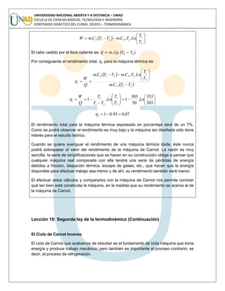 UNIVERSIDAD NACIONAL ABIERTA Y A DISTANCIA – UNAD
ESCUELA DE CIENCIAS BÁSICAS, TECNOLOGÍA E INGENIERÍA
CONTENIDO DIDÁCTICO DEL CURSO: 201015 – TERMODINÁMICA
  






2
1
221 ....
T
T
LnTCmTTCmW PP
El calor cedido por el foco caliente es: ( )
Por consiguiente el rendimiento total, ηt, para la máquina térmica es:
 
 21
2
1
221
..
....
TTCm
T
T
LnTCmTTCm
Q
W
P
PP
t























303
353
.
50
303
1.1
2
1
21
1
Ln
T
T
Ln
TT
T
Q
W
t
07.093.01 t
El rendimiento total para la máquina térmica expresado en porcentaje será de un 7%.
Como se podrá observar el rendimiento es muy bajo y la máquina así diseñada sólo tiene
interés para el estudio teórico.
Cuando se quiera averiguar el rendimiento de una máquina térmica dada, éste nunca
podrá sobrepasar el valor del rendimiento de la máquina de Carnot. La razón es muy
sencilla: la serie de simplificaciones que se hacen en su construcción obliga a pensar que
cualquier máquina real comparada con ella tendrá una serie de pérdidas de energía
debidas a fricción, disipación térmica, escape de gases, etc., que hacen que la energía
disponible para efectuar trabajo sea menor y de ahí, su rendimiento también será menor.
El efectuar estos cálculos y compararlos con la máquina de Carnot nos permite conocer
qué tan bien está construida la máquina, en la medida que su rendimiento se acerca al de
la máquina de Carnot.
Lección 18: Segunda ley de la termodinámica (Continuación)
El Ciclo de Carnot Inverso
El ciclo de Carnot que acabamos de estudiar es el fundamento de toda máquina que toma
energía y produce trabajo mecánico; pero también es importante el proceso contrario; es
decir, el proceso de refrigeración.
 
