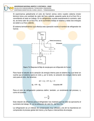 UNIVERSIDAD NACIONAL ABIERTA Y A DISTANCIA – UNAD
ESCUELA DE CIENCIAS BÁSICAS, TECNOLOGÍA E INGENIERÍA
CONTENIDO DIDÁCTICO DEL CURSO: 201015 – TERMODINÁMICA
Si examinamos globalmente el ciclo de Carnot vemos cómo nuestro sistema (motor
térmico) toma una cantidad de calor del foco caliente, pasando parte de él al foco frío y
convirtiendo el resto en trabajo. En la refrigeración sucede exactamente lo contrario, esto
es, se toma calor de un foco frío, se le suministra trabajo al sistema y estas dos energías
se ceden a un foco caliente.
El sistema termodinámico que efectúa esta operación recibe el nombre de refrigerador de
Carnot.
Figura 74: Diagrama de flujo de energía para un refrigerador de Carnot
Para hacer el estudio de la variación de energía interna para el sistema hay que tener en
cuenta que el sistema opera en ciclo y, por lo tanto, la variación de energía interna será
cero para el ciclo. Así tenemos:
–
Ecuación 185
Para el ciclo de refrigeración podemos definir, también, un rendimiento del proceso, η,
como el cociente:
Esta relación de eficiencia para el refrigerador nos mostrará qué tan bien se aprovecha el
suministro de trabajo, , en la extracción de calor Q1, del foco frío.
La refrigeración es un método de conservación muy utilizado y de ahí la importancia en
comprender el proceso global del mismo y los flujos e intercambios de energía.
 