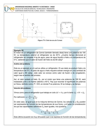 UNIVERSIDAD NACIONAL ABIERTA Y A DISTANCIA – UNAD
ESCUELA DE CIENCIAS BÁSICAS, TECNOLOGÍA E INGENIERÍA
CONTENIDO DIDÁCTICO DEL CURSO: 201015 – TERMODINÁMICA
Figura 75: Ciclo inverso de Carnot
Ejemplo 43
El motor de un refrigerador de Carnot (también llamado ideal) tiene una potencia de 100
W. La temperatura exterior al refrigerador es de 45°C. ¿Cuánto tiempo demorará el
refrigerador en congelar 4 kg de agua, paso de agua líquida a hielo a la temperatura de
0°C, sabiendo que el calor de fusión del hielo es de 80 cal/g?
Análisis del problema
Este es un ejemplo en el cual se utiliza un refrigerador. El uso dado es producir hielo a la
temperatura de 0°C. El paso de agua a hielo requiere extraer energía en una cantidad de
calor igual a 80 cal/gr., este calor se conoce como calor de fusión o de congelación,
según sea el sentido del proceso.
Así, el calor quitado al hielo, Q1, por el motor que tiene una potencia de 100 W, será
trasladado junto a la fuente caliente a 45°C. Hay que recordar el significado de potencia
en física, definido como, P = W/t, en donde P es potencia, W es trabajo y es tiempo.
Solución del problema
Vimos como para el refrigerador que trabaja en ciclo y, por lo tanto: .
Por definición: .
En este caso, al igual que en la máquina térmica de Carnot, los calores Q1 y Q2 pueden
ser expresados en función de las temperaturas de sus focos, y al hacer la consideración
de que las capacidades caloríficas Cp sean iguales, nos quedaría:
Esta última ecuación es muy útil puesto que η se expresa en función de las temperaturas
 