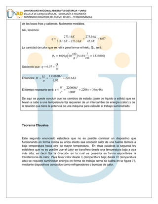 UNIVERSIDAD NACIONAL ABIERTA Y A DISTANCIA – UNAD
ESCUELA DE CIENCIAS BÁSICAS, TECNOLOGÍA E INGENIERÍA
CONTENIDO DIDÁCTICO DEL CURSO: 201015 – TERMODINÁMICA
de los locos fríos y calientes, fácilmente medibles.
Así, tenemos:
07.6
0.45
16.273
16.27316.318
16.273



K
K
KK
K

La cantidad de calor que se retira para formar el hielo, Q1, será:
( )
Sabiendo que:
W
Q1
07.6 
Entonces: KJ
JQ
W 6.220
07.6
13388801


El tiempo necesario será: sms
W
J
P
W
t 46,362206
100
220600

De aquí se puede concluir que los cambios de estado (paso de líquido a sólido) que se
llevan a cabo a una temperatura fija requieren de un intercambio de energía (calor) y de
la relación que tiene la potencia de una máquina para calcular el trabajo suministrado.
Teorema Clausius
Este segundo enunciado establece que no es posible construir un dispositivo que
funcionando en forma cíclica su único efecto sea conducir calor de una fuente térmica a
baja temperatura hacia otra de mayor temperatura. En otras palabras la segunda ley
establece que no es posible que el calor se transfiera desde una temperatura baja a otra
más alta, es decir fija la dirección en la cual se presenta en forma espontánea la
transferencia de calor. Para llevar calor desde Tf (temperatura baja) hasta Tc (temperatura
alta) se requiere suministrar energía en forma de trabajo como se ilustra en la figura 76,
mediante dispositivos conocidos como refrigeradores o bombas de calor.
 