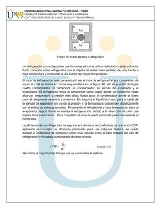 UNIVERSIDAD NACIONAL ABIERTA Y A DISTANCIA – UNAD
ESCUELA DE CIENCIAS BÁSICAS, TECNOLOGÍA E INGENIERÍA
CONTENIDO DIDÁCTICO DEL CURSO: 201015 – TERMODINÁMICA
Figura 76: Bomba térmica o refrigerador
Un refrigerador es un dispositivo que funciona en forma cíclica realizando trabajo sobre un
fluido conocido como refrigerante con el objeto de retirar calor (enfriar) de una fuente a
baja temperatura y conducirlo a una fuente de mayor temperatura.
El ciclo de refrigeración más generalizado es el ciclo de refrigeración por compresión de
vapor el cual se ilustra en forma esquemática en la figura 76, allí se pueden distinguir
cuatro componentes: el compresor, el condensador, la válvula de expansión y el
evaporador. El refrigerante entra al compresor como vapor donde se comprime hasta
alcanzar temperatura y presión más altas, luego pasa al condensador donde al libera
calor el refrigerante se enfría y condensa. En seguida el líquido formado pasa a través de
la válvula de expansión en donde la presión y la temperatura descienden drásticamente
por el efecto de estrangulamiento. Finalmente el refrigerante a baja temperatura entra al
evaporador, región donde se realiza la refrigeración, debido a la absorción de calor que
implica toda evaporación. Para completar el ciclo el vapor producido pasa nuevamente al
compresor.
La eficiencia de un refrigerador se expresa en términos del coeficiente de operación COP,
aplicando el concepto de eficiencia planteado para una máquina térmica, se puede
deducir el coeficiente de operación como una relación entre el calor retirado del sitio de
refrigeración y el trabajo suministrado durante el ciclo.
s
f
W
Q
COP  Ecuación 162
Ws indica la magnitud del trabajo que se suministra al sistema.
 