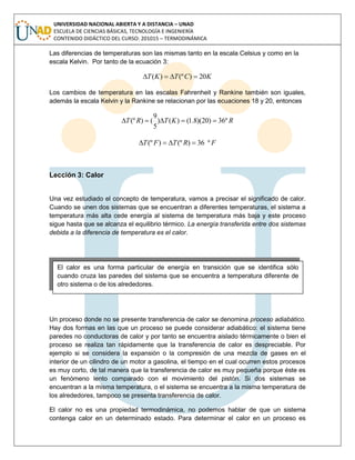 UNIVERSIDAD NACIONAL ABIERTA Y A DISTANCIA – UNAD
ESCUELA DE CIENCIAS BÁSICAS, TECNOLOGÍA E INGENIERÍA
CONTENIDO DIDÁCTICO DEL CURSO: 201015 – TERMODINÁMICA
Las diferencias de temperaturas son las mismas tanto en la escala Celsius y como en la
escala Kelvin. Por tanto de la ecuación 3:
KCTKT 20)(º)( 
Los cambios de temperatura en las escalas Fahrenheit y Rankine también son iguales,
además la escala Kelvin y la Rankine se relacionan por las ecuaciones 18 y 20, entonces
RKTRT º36)20)(8.1()()
5
9
()(º 
FRTFT º36)(º)(º 
Lección 3: Calor
Una vez estudiado el concepto de temperatura, vamos a precisar el significado de calor.
Cuando se unen dos sistemas que se encuentran a diferentes temperaturas, el sistema a
temperatura más alta cede energía al sistema de temperatura más baja y este proceso
sigue hasta que se alcanza el equilibrio térmico. La energía transferida entre dos sistemas
debida a la diferencia de temperatura es el calor.
Un proceso donde no se presente transferencia de calor se denomina proceso adiabático.
Hay dos formas en las que un proceso se puede considerar adiabático: el sistema tiene
paredes no conductoras de calor y por tanto se encuentra aislado térmicamente o bien el
proceso se realiza tan rápidamente que la transferencia de calor es despreciable. Por
ejemplo si se considera la expansión o la compresión de una mezcla de gases en el
interior de un cilindro de un motor a gasolina, el tiempo en el cual ocurren estos procesos
es muy corto, de tal manera que la transferencia de calor es muy pequeña porque éste es
un fenómeno lento comparado con el movimiento del pistón. Si dos sistemas se
encuentran a la misma temperatura, o el sistema se encuentra a la misma temperatura de
los alrededores, tampoco se presenta transferencia de calor.
El calor no es una propiedad termodinámica, no podemos hablar de que un sistema
contenga calor en un determinado estado. Para determinar el calor en un proceso es
El calor es una forma particular de energía en transición que se identifica sólo
cuando cruza las paredes del sistema que se encuentra a temperatura diferente de
otro sistema o de los alrededores.
 