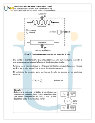 UNIVERSIDAD NACIONAL ABIERTA Y A DISTANCIA – UNAD
ESCUELA DE CIENCIAS BÁSICAS, TECNOLOGÍA E INGENIERÍA
CONTENIDO DIDÁCTICO DEL CURSO: 201015 – TERMODINÁMICA
Figura 77: Componentes de un refrigerador por compresión de vapor
Una bomba de calor tiene como propósito proporcionar calor a un sitio que se encuentra a
una temperatura más alta que la fuente de donde se extrae el calor.
Funciona con el mismo ciclo que un refrigerador con la diferencia que el calor que interesa
es Qc o sea el calor transferido a la fuente de mayor temperatura.
El coeficiente de operación para una bomba de calor se expresa en los siguientes
términos:
s
c
BC
W
Q
COP  Ecuación 163
Ejemplo 44
Determine la eficiencia y el trabajo producido por una
máquina que trabaja en forma cíclica, la cual recibe de
una fuente a temperatura alta 100000 kcal y cede
80000 kcal a otra de temperatura menor.
 