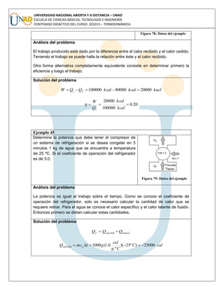 UNIVERSIDAD NACIONAL ABIERTA Y A DISTANCIA – UNAD
ESCUELA DE CIENCIAS BÁSICAS, TECNOLOGÍA E INGENIERÍA
CONTENIDO DIDÁCTICO DEL CURSO: 201015 – TERMODINÁMICA
Figura 78: Datos del ejemplo
Análisis del problema
El trabajo producido está dado por la diferencia entre el calor recibido y el calor cedido.
Teniendo el trabajo se puede halla la relación entre éste y el calor recibido.
Otra forma alternativa completamente equivalente consiste en determinar primero la
eficiencia y luego el trabajo.
Solución del problema
kaclkcalkcalQQW fc 2000080000100000 
20.0
100000
20000

kcal
kcal
Q
W
c

Ejemplo 45
Determine la potencia que debe tener el compresor de
un sistema de refrigeración si se desea congelar en 5
minutos 1 kg de agua que se encuentra a temperatura
de 25 ºC. Si el coeficiente de operación del refrigerador
es de 3.0.
Figura 79: Datos del ejemplo
Análisis del problema
La potencia es igual al trabajo sobre el tiempo. Como se conoce el coeficiente de
operación del refrigerador, solo es necesario calcular la cantidad de calor que se
requiere retirar. Para el agua se conoce el calor específico y el calor latente de fusión.
Entonces primero se deben calcular estas cantidades.
Solución del problema
latentesenciblef QQQ 
calC
Cg
cal
gtmcQ psencible 25000)º25)(
.º
0.1(1000 
 