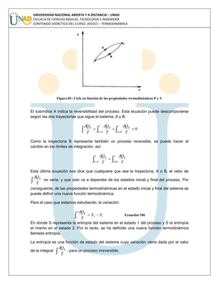 UNIVERSIDAD NACIONAL ABIERTA Y A DISTANCIA – UNAD
ESCUELA DE CIENCIAS BÁSICAS, TECNOLOGÍA E INGENIERÍA
CONTENIDO DIDÁCTICO DEL CURSO: 201015 – TERMODINÁMICA
Figura 81: Ciclo en función de las propiedades termodinámicas P y V
El subíndice A indica la reversibilidad del proceso. Esta ecuación puede descomponerse
según las dos trayectorias que sigue el sistema; A y B:
   
2
)(1
1
)(2
0
A B
RRR
T
Q
T
Q
T
Q 
Como la trayectoria B representa también un proceso reversible, se puede hacer el
cambio en los límites de integración, así:
 
2
)(1
2
)(1A B
RR
T
Q
T
Q 
Esta última ecuación nos dice que cualquiera que sea la trayectoria, A o B, el valor de
 T
QR
no varía, y que solo va a depender de los estados inicial y final del proceso. Por
consiguiente, de las propiedades termodinámicas en el estado inicial y final del sistema se
puede definir una nueva función termodinámica.
Para el caso que estamos estudiando, la variación:
 
2
1
12 SS
T
QR
Ecuación 186
En donde S representa la entropía del sistema en el estado 1 del proceso y S la entropía
el mismo en el estado 2. Por lo tanto, se ha definido una nueva función termodinámica
llamada entropía.
La entropía es una función de estado del sistema cuya variación viene dada por el valor
de la integral  T
QR
; para un proceso irreversible.
 