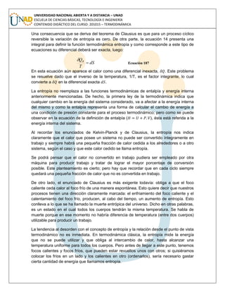 UNIVERSIDAD NACIONAL ABIERTA Y A DISTANCIA – UNAD
ESCUELA DE CIENCIAS BÁSICAS, TECNOLOGÍA E INGENIERÍA
CONTENIDO DIDÁCTICO DEL CURSO: 201015 – TERMODINÁMICA
Una consecuencia que se deriva del teorema de Clausius es que para un proceso cíclico
reversible la variación de entropía es cero. De otra parte, la ecuación 14 presenta una
integral para definir la función termodinámica entropía y como corresponde a este tipo de
ecuaciones su diferencial deberá ser exacta, luego:
dS
T
QR


Ecuación 187
En esta ecuación aún aparece el calor como una diferencial inexacta, . Este problema
se resuelve dado que el inverso de la temperatura, 1/T, es el factor integrante, lo cual
convierte a en la diferencial exacta .
La entropía no reemplaza a las funciones termodinámicas de entalpía y energía interna
anteriormente mencionadas. De hecho, la primera ley de la termodinámica indica que
cualquier cambio en la energía del sistema considerado, va a afectar a la energía interna
del mismo y como la entalpía representa una forma de calcular el cambio de energía a
una condición de presión constante para el proceso termodinámico; pero como se puede
observar en la ecuación de la definición de entalpía ( ), ésta está referida a la
energía interna del sistema.
Al recordar los enunciados de Kelvin-Planck y de Clausius, la entropía nos indica
claramente que el calor que posee un sistema no puede ser convertido íntegramente en
trabajo y siempre habrá una pequeña fracción de calor cedida a los alrededores o a otro
sistema, según el caso y que este calor cedido se llama entropía.
Se podrá pensar que el calor no convertido en trabajo pudiera ser empleado por otra
máquina para producir trabajo y tratar de lograr el mayor porcentaje de conversión
posible. Este planteamiento es cierto; pero hay que recordar que en cada ciclo siempre
quedará una pequeña fracción de calor que no es convertida en trabajo.
De otro lado, el enunciado de Clausius es más exigente todavía: obliga a que el foco
caliente ceda calor al foco frío de una manera espontánea. Esto quiere decir que nuestros
procesos tienen una dirección claramente marcada: el enfriamiento del foco caliente y el
calentamiento del foco frío, producen, al cabo del tiempo, un aumento de entropía. Esto
conlleva a lo que se ha llamado la muerte entrópica del universo. Dicho en otras palabras,
es un estado en el cual todos los cuerpos tendrán la misma temperatura. Se habla de
muerte porque en ese momento no habría diferencia de temperatura (entre dos cuerpos)
utilizable para producir un trabajo.
La tendencia al desorden con el concepto de entropía y la relación desde el punto de vista
termodinámico no es inmediata. En termodinámica clásica, la entropía mide la energía
que no se puede utilizar y que obliga al intercambio de calor, hasta alcanzar una
temperatura uniforme para todos los cuerpos. Pero antes de llegar a este punto, tenemos
focos calientes y focos fríos, que pueden estar revueltos unos con otros; si quisiéramos
colocar los fríos en un lado y los calientes en otro (ordenarlos), sería necesario gastar
cierta cantidad de energía que llamamos entropía.
 