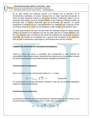 UNIVERSIDAD NACIONAL ABIERTA Y A DISTANCIA – UNAD
ESCUELA DE CIENCIAS BÁSICAS, TECNOLOGÍA E INGENIERÍA
CONTENIDO DIDÁCTICO DEL CURSO: 201015 – TERMODINÁMICA
Es en este sentido que podemos asociar a la entropía con el desorden. En la
termodinámica estadística, la función entropía tiene un mejor desarrollo conceptual: el
hecho de tener pequeñas canicas en movimiento perpetuo (moléculas) obliga a que en
promedio todas tengan la misma energía cinética, ya que todas las moléculas ocupen en
promedio todo el espacio disponible para su movimiento; por ejemplo, no puede
presentarse la situación de que, espontáneamente, las moléculas que componen el aire
se coloquen todas en un rincón de una habitación y dejen el resto en un perfecto vacío.
La visión macroscópica del hecho de que todas las moléculas tengan la misma energía
cinética, se muestra en la obligación que hay de ceder calor de un cuerpo caliente a otro
frío; y en segundo lugar, la tendencia que tienen las moléculas de ocupar todo el espacio
disponible, se muestra en la expansión de un gas por todo el espacio de un recipiente.
Esta es pues, la descripción microscópica y macroscópica de la función entropía.
CAMBIOS DE ENTROPÍA EN PROCESOS REVERSIBLES
Todos los casos que vamos a considerar aquí corresponden a esta condición de
reversibilidad, para de esta manera, desarrollar las ecuaciones que nos permitan calcular
los cambios de entropía en las transformaciones energéticas del sistema.
Transformaciones adiabáticas
Como su nombre lo indica este proceso implica . Luego:
  0
2
1
12   T
Q
SS R
adiabático

Ecuación 188
En consecuencia la entropía permanece constante y este tipo de procesos adiabáticos
reciben el nombre de isentrópicos.
Transformaciones isotérmicas
Los procesos isotérmicos son muy importantes en termodinámica, ya vimos como el ciclo
de Carnot utiliza dos isotermas para tomar o ceder calor. Los cálculos son:
   
2
1
2
1
12
1
T
Q
Q
TT
Q
SS R
R
R
T


 
