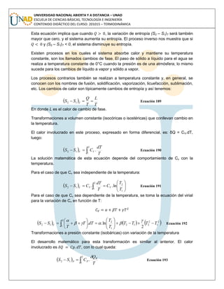 UNIVERSIDAD NACIONAL ABIERTA Y A DISTANCIA – UNAD
ESCUELA DE CIENCIAS BÁSICAS, TECNOLOGÍA E INGENIERÍA
CONTENIDO DIDÁCTICO DEL CURSO: 201015 – TERMODINÁMICA
Esta ecuación implica que cuando , la variación de entropía (S2 – S1)T será también
mayor que cero, y el sistema aumenta su entropía. El proceso inverso nos muestra que si
y (S2 – S1)T < 0, el sistema disminuye su entropía.
Existen procesos en los cuales el sistema absorbe calor y mantiene su temperatura
constante, son los llamados cambios de fase. El paso de sólido a líquido para el agua se
realiza a temperatura constante de 0°C cuando la presión es de una atmósfera; lo mismo
sucede para los cambios de líquido a vapor y sólido a vapor.
Los procesos contrarios también se realizan a temperatura constante y, en general, se
conocen con los nombres de fusión, solidificación, vaporización, licuefacción, sublimación,
etc. Los cambios de calor son típicamente cambios de entropía y así tenemos:
 
T
L
T
Q
SS T
 12 Ecuación 189
En donde L es el calor de cambio de fase.
Transformaciones a volumen constante (isocóricas o isostéricas) que conllevan cambio en
la temperatura.
El calor involucrado en este proceso, expresado en forma diferencial, es: δQ = CV.dT,
luego:
  
2
1
12 .
T
dT
CSS VV Ecuación 190
La solución matemática de esta ecuación depende del comportamiento de Cv con la
temperatura.
Para el caso de que Cv sea independiente de la temperatura:
  





  1
2
2
1
12 ln..
T
T
C
T
dT
CSS VVV Ecuación 191
Para el caso de que Cv sea dependiente de la temperatura, se toma la ecuación del virial
para la variación de Cv en función de T:
     2
1
2
2
2
1
12
1
2
12
2
ln.. TTTT
T
T
dTT
T
SS V












 



Ecuación 192
Transformaciones a presión constante (isobáricas) con variación de la temperatura
El desarrollo matemático para esta transformación es similar al anterior. El calor
involucrado es , con lo cual queda:
  
2
1
12 .
T
Q
CSS R
PP

Ecuación 193
 
