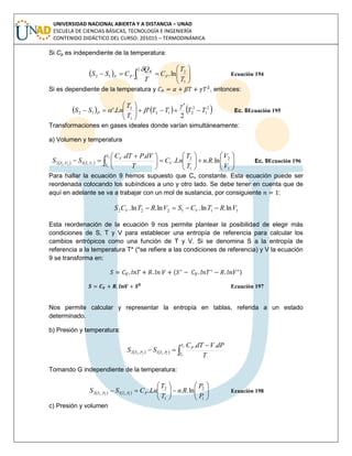 UNIVERSIDAD NACIONAL ABIERTA Y A DISTANCIA – UNAD
ESCUELA DE CIENCIAS BÁSICAS, TECNOLOGÍA E INGENIERÍA
CONTENIDO DIDÁCTICO DEL CURSO: 201015 – TERMODINÁMICA
Si Cp es independiente de la temperatura:
  





  1
2
2
1
12 ln..
T
T
C
T
Q
CSS P
R
PP

Ecuación 194
Si es dependiente de la temperatura y , entonces:
     2
1
2
212
1
2
12
2
'
''. TTTT
T
T
LnSS P








 Ec. 8Ecuación 195
Transformaciones en gases ideales donde varían simultáneamente:
a) Volumen y temperatura
    
















 
  1
2
1
2
,1,2 ln...
..2
1
1122
V
V
Rn
T
T
LnC
T
dVPdTC
SS V
T
T
V
VTVT Ec. 9Ecuación 196
Para hallar la ecuación 9 hemos supuesto que Cv constante. Esta ecuación puede ser
reordenada colocando los subíndices a uno y otro lado. Se debe tener en cuenta que de
aquí en adelante se va a trabajar con un mol de sustancia, por consiguiente :
111222 ln.ln.ln.ln. VRTCSVRTCS VV 
Esta reordenación de la ecuación 9 nos permite plantear la posibilidad de elegir más
condiciones de S, T y V para establecer una entropía de referencia para calcular los
cambios entrópicos como una función de T y V. Si se denomina S a la entropía de
referencia a la temperatura T* (*se refiere a las condiciones de referencia) y V la ecuación
9 se transforma en:
( )
Ecuación 197
Nos permite calcular y representar la entropía en tablas, referida a un estado
determinado.
b) Presión y temperatura:
    


2
1
1122
..
,1,2
T
T
P
PTPT
T
dPVdTC
SS
Tomando G independiente de la temperatura:
    












1
2
1
2
,1,2 ln...1122
P
P
Rn
T
T
LnCSS PPTPT Ecuación 198
c) Presión y volumen
 