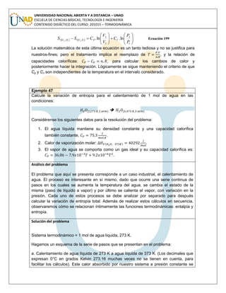 UNIVERSIDAD NACIONAL ABIERTA Y A DISTANCIA – UNAD
ESCUELA DE CIENCIAS BÁSICAS, TECNOLOGÍA E INGENIERÍA
CONTENIDO DIDÁCTICO DEL CURSO: 201015 – TERMODINÁMICA
    












1
2
1
2
,1,2 ln.ln.1122
P
P
C
V
V
CSS VPPVPV Ecuación 199
La solución matemática de esta última ecuación es un tanto tediosa y no se justifica para
nuestros-fines; pero el tratamiento implica el reemplazo de , y la relación de
capacidades caloríficas: , para calcular los cambios de calor y
posteriormente hacer la integración. Lógicamente se sigue manteniendo el criterio de que
Cp y Cv son independientes de la temperatura en el intervalo considerado.
Ejemplo 47
Calcule la variación de entropía para el calentamiento de 1 mol de agua en las
condiciones:
( )  ( )
Considérense los siguientes datos para la resolución del problema:
1. El agua líquida mantiene su densidad constante y una capacidad calorífica
también constante, .
2. Calor de vaporización molar: ( ) .
3. El vapor de agua se comporta como un gas ideal y su capacidad calorífica es:
.
Análisis del problema
El problema que aquí se presenta corresponde a un caso industrial, el calentamiento de
agua. El proceso es interesante en sí mismo, dado que ocurre una serie continua de
pasos en los cuales se aumenta la temperatura del agua, se cambia el estado de la
misma (paso de líquido a vapor) y por último se calienta el vapor, con variación en la
presión. Cada uno de estos procesos se debe analizar por separado para después
calcular la variación de entropía total. Además de realizar estos cálculos en secuencia,
observaremos cómo se relacionan íntimamente las funciones termodinámicas: entalpía y
entropía.
Solución del problema
Sistema termodinámico = 1 mol de agua líquida, 273 K.
Hagamos un esquema de la serie de pasos que se presentan en el problema:
a. Calentamiento de agua líquida de 273 K a agua líquida de 373 K. (Los decimales que
expresan 0°C en grados Kelvin 273.16 muchas veces no se tienen en cuenta, para
facilitar los cálculos). Este calor absorbido por nuestro sistema a presión constante se
 