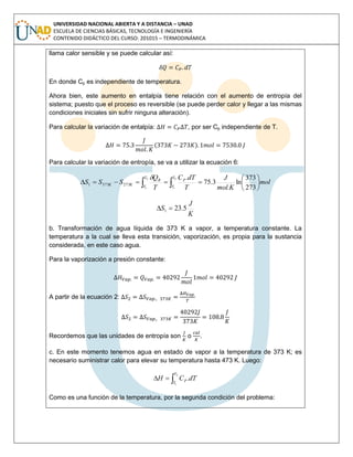 UNIVERSIDAD NACIONAL ABIERTA Y A DISTANCIA – UNAD
ESCUELA DE CIENCIAS BÁSICAS, TECNOLOGÍA E INGENIERÍA
CONTENIDO DIDÁCTICO DEL CURSO: 201015 – TERMODINÁMICA
llama calor sensible y se puede calcular así:
En donde Cp es independiente de temperatura.
Ahora bien, este aumento en entalpía tiene relación con el aumento de entropía del
sistema; puesto que el proceso es reversible (se puede perder calor y llegar a las mismas
condiciones iniciales sin sufrir ninguna alteración).
Para calcular la variación de entalpía: , por ser Cp independiente de T.
( )
Para calcular la variación de entropía, se va a utilizar la ecuación 6:
mol
mol.K
J
T
dTC
T
Q
SSS
T
T
P
T
T
R
KK 





  273
373
ln3.75
.2
1
2
1
2733731

K
J
S 5.231 
b. Transformación de agua líquida de 373 K a vapor, a temperatura constante. La
temperatura a la cual se lleva esta transición, vaporización, es propia para la sustancia
considerada, en este caso agua.
Para la vaporización a presión constante:
A partir de la ecuación 2:
Recordemos que las unidades de entropía son o .
c. En este momento tenemos agua en estado de vapor a la temperatura de 373 K; es
necesario suministrar calor para elevar su temperatura hasta 473 K. Luego:

2
1
.
T
T
P dTCH
Como es una función de la temperatura, por la segunda condición del problema:
 