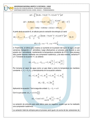 UNIVERSIDAD NACIONAL ABIERTA Y A DISTANCIA – UNAD
ESCUELA DE CIENCIAS BÁSICAS, TECNOLOGÍA E INGENIERÍA
CONTENIDO DIDÁCTICO DEL CURSO: 201015 – TERMODINÁMICA
 dTTxTxH
T
T
.102.9109.786.36
2
1
263



   3
1
3
2
6
1
23
12
3
102.9
ln109.786.36 TTx
x
T
T
xxTTxH 








A partir de la ecuación 6, el cálculo para la variación de entropía será:
 




2
1
2
1
.102.9109.786.36. 263
373,1473,23
T
T
T
T
P
T
dTTxTx
T
dTC
SSS Ec. 6
d. Finalmente, el último paso implica un aumento en la presión del vapor de agua, el cual
veníamos trabajando a 1 atmósfera; luego efectuamos un proceso para llevarlo a una
presión de 3 atmósferas, manteniendo la temperatura constante de 473 K. Este proceso
sólo puede hacerse mediante una compresión isotérmica, y de esta manera, variamos P
y V. Tomando la ecuación 11, se obtiene:
    












1
2
1
2
,1,24 lnln1122
P
P
C
V
V
CSSS vPPVPV
Por tomarse el vapor de agua como un gas ideal y como la temperatura se mantiene
constante: , y reemplazando en la ecuación anterior:
2
1
2
1
1
2
2
1
4 lnlnln.ln
P
P
C
P
P
C
P
P
C
P
P
CS VPVP 
 
2
1
4 ln.
P
P
CCS Vp 
Aplicando la ecuación 7 de la segunda unidad:
Con lo que queda:
K
J
mol.K
J
xmolS 1.9
3
1
ln3.814 






La variación de entropía para este último paso es negativa, puesto que se ha realizado
una compresión isotérmica.
La variación total de entropía para el proceso será igual a la suma de las variaciones de
 