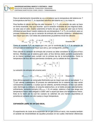 UNIVERSIDAD NACIONAL ABIERTA Y A DISTANCIA – UNAD
ESCUELA DE CIENCIAS BÁSICAS, TECNOLOGÍA E INGENIERÍA
CONTENIDO DIDÁCTICO DEL CURSO: 201015 – TERMODINÁMICA
Para el calentamiento irreversible se va a considerar que la temperatura del sistema es T
la temperatura del foco T1, la capacidad calorífica del sistema es c y su masa m.
Para facilitar el cálculo del flujo de calor tomamos T2 > T1 y la variación de calor se hace
en forma reversible. Hay que recordar que la variación reversible de una magnitud dada,
en este caso el calor, implica solamente el hecho de que el paso de calor sea en forma
infinitesimal para llevar nuestro sistema de una temperatura T1 a T2 y la condición para un
proceso irreversible es que la variación de entropía del universo (sistema + alrededores)
sea mayor que cero. Con estas dos aclaraciones ya podemos iniciar los cálculos:
  






2
1
2
1
1
2
ln..
..T
T
T
T
R
sistema
T
T
cm
T
dtcm
T
Q
S Ecuación 200
Como el cociente T2/T1 es mayor que uno, por la condición de T2 > T1 la variación de
entropía para el sistema es mayor que cero y, por consiguiente, positiva.
Para calcular la variación de entropía del universo se debe considerar el ∆S para el foco
térmico. Mientras que el sistema ganó calor, el foco térmico debió perderlo exactamente
en la misma cantidad para cumplir con la primera ley de la termodinámica. Como la
temperatura del foco térmico permanece constante, por su calidad de foco, tenemos:





 



1
12
2
..
T
TT
cm
T
Q
S foco
La variación de entropía del universo será:
01ln.
2
1
1
2













T
T
T
T
cmSSS sistemafocouniverso Ecuación 201
Esta última expresión se comprueba fácilmente que es mayor que cero al reemplazar T1 y
T2 por valores cualesquiera. El proceso de calentamiento de un sistema nos deja varias
conclusiones: el sistema, o cuerpo que se calienta, aumenta entropía; el foco que pierde
calor disminuye su entropía; el conjunto sistema-foco, en el doble proceso calentamiento-
enfriamiento, aumenta entropía (∆Suniverso > 0); el cuerpo, sistema o foco que tenga una
temperatura mayor está obligado a ceder calor a aquel que tiene una temperatura menor.
Esta es la razón por la cual los cuerpos se calientan de una manera espontánea al
ponerlos en contacto con otro cuerpo a mayor temperatura.
EXPANSIÓN LIBRE DE UN GAS IDEAL
El experimento de Joule de la expansión de un gas contra el vacío, nos muestra también
el carácter de irreversibilidad de aquellos procesos en los cuales intervienen diferencias
 