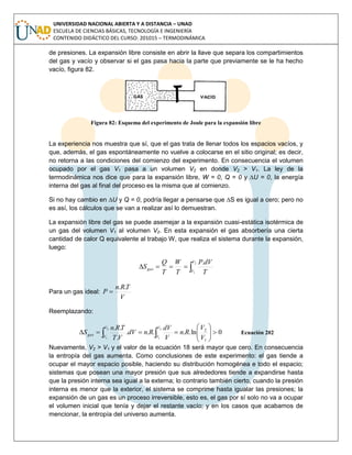 UNIVERSIDAD NACIONAL ABIERTA Y A DISTANCIA – UNAD
ESCUELA DE CIENCIAS BÁSICAS, TECNOLOGÍA E INGENIERÍA
CONTENIDO DIDÁCTICO DEL CURSO: 201015 – TERMODINÁMICA
de presiones. La expansión libre consiste en abrir la llave que separa los compartimientos
del gas y vacío y observar si el gas pasa hacia la parte que previamente se le ha hecho
vacío, figura 82.
Figura 82: Esquema del experimento de Joule para la expansión libre
La experiencia nos muestra que sí, que el gas trata de llenar todos los espacios vacíos, y
que, además, el gas espontáneamente no vuelve a colocarse en el sitio original; es decir,
no retorna a las condiciones del comienzo del experimento. En consecuencia el volumen
ocupado por el gas V1 pasa a un volumen V2 en donde V2 > V1. La ley de la
termodinámica nos dice que para la expansión libre, W = 0, Q = 0 y ∆U = 0, la energía
interna del gas al final del proceso es la misma que al comienzo.
Si no hay cambio en ∆U y Q = 0, podría llegar a pensarse que ∆S es igual a cero; pero no
es así, los cálculos que se van a realizar así lo demuestran.
La expansión libre del gas se puede asemejar a la expansión cuasi-estática isotérmica de
un gas del volumen V1 al volumen V2. En esta expansión el gas absorbería una cierta
cantidad de calor Q equivalente al trabajo W, que realiza el sistema durante la expansión,
luego:

2
1
.V
V
gas
T
dVP
T
W
T
Q
S
Para un gas ideal:
V
TRn
P
..

Reemplazando:
0ln.....
.
..2
1
2
1
1
2






  
V
V
V
V
gas
V
V
Rn
V
dV
RndV
VT
TRn
S Ecuación 202
Nuevamente, V2 > V1 y el valor de la ecuación 18 será mayor que cero. En consecuencia
la entropía del gas aumenta. Como conclusiones de este experimento: el gas tiende a
ocupar el mayor espacio posible, haciendo su distribución homogénea e todo el espacio;
sistemas que posean una mayor presión que sus alrededores tiende a expandirse hasta
que la presión interna sea igual a la externa; lo contrario también cierto, cuando la presión
interna es menor que la exterior, el sistema se comprime hasta igualar las presiones; la
expansión de un gas es un proceso irreversible, esto es, el gas por sí solo no va a ocupar
el volumen inicial que tenía y dejar el restante vacío; y en los casos que acabamos de
mencionar, la entropía del universo aumenta.
 