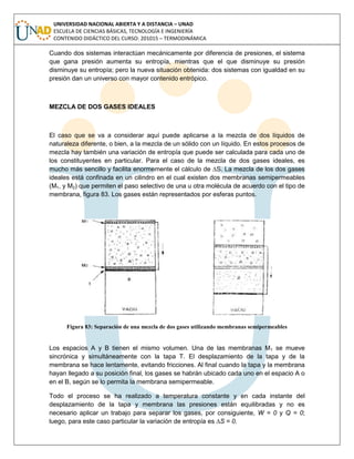 UNIVERSIDAD NACIONAL ABIERTA Y A DISTANCIA – UNAD
ESCUELA DE CIENCIAS BÁSICAS, TECNOLOGÍA E INGENIERÍA
CONTENIDO DIDÁCTICO DEL CURSO: 201015 – TERMODINÁMICA
Cuando dos sistemas interactúan mecánicamente por diferencia de presiones, el sistema
que gana presión aumenta su entropía, mientras que el que disminuye su presión
disminuye su entropía; pero la nueva situación obtenida: dos sistemas con igualdad en su
presión dan un universo con mayor contenido entrópico.
MEZCLA DE DOS GASES IDEALES
El caso que se va a considerar aquí puede aplicarse a la mezcla de dos líquidos de
naturaleza diferente, o bien, a la mezcla de un sólido con un líquido. En estos procesos de
mezcla hay también una variación de entropía que puede ser calculada para cada uno de
los constituyentes en particular. Para el caso de la mezcla de dos gases ideales, es
mucho más sencillo y facilita enormemente el cálculo de ∆S. La mezcla de los dos gases
ideales está confinada en un cilindro en el cual existen dos membranas semipermeables
(M1, y M2) que permiten el paso selectivo de una u otra molécula de acuerdo con el tipo de
membrana, figura 83. Los gases están representados por esferas puntos.
Figura 83: Separación de una mezcla de dos gases utilizando membranas semipermeables
Los espacios A y B tienen el mismo volumen. Una de las membranas M1 se mueve
sincrónica y simultáneamente con la tapa T. El desplazamiento de la tapa y de la
membrana se hace lentamente, evitando fricciones. Al final cuando la tapa y la membrana
hayan llegado a su posición final, los gases se habrán ubicado cada uno en el espacio A o
en el B, según se lo permita la membrana semipermeable.
Todo el proceso se ha realizado a temperatura constante y en cada instante del
desplazamiento de la tapa y membrana las presiones están equilibradas y no es
necesario aplicar un trabajo para separar los gases, por consiguiente, W = 0 y Q = 0;
luego, para este caso particular la variación de entropía es ∆S = 0.
 