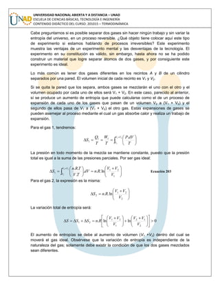 UNIVERSIDAD NACIONAL ABIERTA Y A DISTANCIA – UNAD
ESCUELA DE CIENCIAS BÁSICAS, TECNOLOGÍA E INGENIERÍA
CONTENIDO DIDÁCTICO DEL CURSO: 201015 – TERMODINÁMICA
Cabe preguntarnos si es posible separar dos gases sin hacer ningún trabajo y sin variar la
entropía del universo, en un proceso reversible. ¿Qué objeto tiene colocar aquí este tipo
de experimento si estamos hablando de procesos irreversibles? Este experimento
muestra las ventajas de un experimento mental y las desventajas de la tecnología. El
experimento en su constitución es válido, sin embargo, hasta ahora no se ha podido
construir un material que logre separar átomos de dos gases, y por consiguiente este
experimento es ideal.
Lo más común es tener dos gases diferentes en los recintos A y B de un cilindro
separados por una pared. El volumen inicial de cada recinto es V1 y V2.
Si se quita la pared que los separa, ambos gases se mezclarán el uno con el otro y el
volumen ocupado por cada uno de ellos será V1 + V2. En este caso, parecido al anterior,
sí se produce un aumento de entropía que puede calcularse como el de un proceso de
expansión de cada uno de los gases que pasan de un volumen V2 a (V1 + V2) y el
segundo de ellos pasa de V1 a (V1 + V2) el otro gas. Estas expansiones de gases se
pueden asemejar al proceso mediante el cual un gas absorbe calor y realiza un trabajo de
expansión.
Para el gas 1, tendremos:









21
1
.11
1
VV
V T
dVP
T
W
T
Q
S
La presión en todo momento de la mezcla se mantiene constante, puesto que la presión
total es igual a la suma de las presiones parciales. Por ser gas ideal:





 






 

1
21
1 ln...
.
..21
1 V
VV
RndV
TV
TRn
S
VV
V
Ecuación 203
Para el gas 2, la expresión es la misma:





 

2
21
2 ln..
V
VV
RnS
La variación total de entropía será:
0lnln.
2
12
1
21
21 










 





 

V
VV
V
VV
RnSSS
El aumento de entropías se debe al aumento de volumen (V1 +V2) dentro del cual se
moverá el gas ideal. Obsérvese que la variación de entropía es independiente de la
naturaleza del gas; solamente debe existir la condición de que los dos gases mezclados
sean diferentes.
 