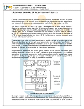 UNIVERSIDAD NACIONAL ABIERTA Y A DISTANCIA – UNAD
ESCUELA DE CIENCIAS BÁSICAS, TECNOLOGÍA E INGENIERÍA
CONTENIDO DIDÁCTICO DEL CURSO: 201015 – TERMODINÁMICA
CÁLCULO DE ENTROPÍA EN PROCESOS IRREVERSIBLES
Como el cambio de entropía se define sólo para procesos reversibles, en caso de querer
determinar el cambio de entropía en un proceso irreversible se debe acudir a establecer
una secuencia de procesos reversibles que sean equivalentes al proceso reversible.
Por ejemplo considere un cambio de fase a condiciones que no sean las de equilibrio,
digamos la fusión del hielo a la presión de una atmósfera pero una temperatura diferente
a 0 ºC. Este es un proceso irreversible, no se puede determinar directamente el cambio de
entropía, para ello es necesario considerar que este proceso se puede efectuar a través
de tres procesos reversibles: proceso isobárico hasta que la temperatura del hielo sea de
0 ºC, el segundo es la fusión del hielo a 0 ºC y el tercero un proceso isobárico hasta
alcanzar la temperatura original.
Para cada uno de estos procesos reversibles es posible calcular el cambio de entropía.
Entonces, debido a que la entropía es una propiedad termodinámica o una función de
punto su cambio es independiente del proceso en sí ya que solo depende de los estados
inicial y final. El cambio de entropía en un proceso irreversible será igual a la suma de los
cambios de entropía de la secuencia de los procesos reversibles.
Un proceso de mezcla de dos o más gases también es un proceso irreversible, para
calcular el cambio de entropía se debe considerar como equivalente a dos procesos
reversibles: el primero una expansión isotérmica de cada uno de los gases hasta ocupar
el volumen final y el segundo por una mezcla adiabática en un arreglo que permita la
reversibilidad del proceso, tal como se ilustra en la figura 84.
Figura 84: Proceso de mezcla de dos gases
El arreglo consiste en dos cilindros que tienen cada uno un volumen al volumen final de
la mezcla gaseosa. Los cilindros están separados por medio de una pared fija permeable
solamente al gas A y un émbolo móvil que contiene dos paredes, la de la izquierda
 