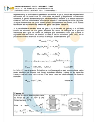 UNIVERSIDAD NACIONAL ABIERTA Y A DISTANCIA – UNAD
ESCUELA DE CIENCIAS BÁSICAS, TECNOLOGÍA E INGENIERÍA
CONTENIDO DIDÁCTICO DEL CURSO: 201015 – TERMODINÁMICA
impermeable y la de la derecha permeable solamente al gas B, el cual se desplaza muy
lentamente, de tal manera que las condiciones de presión y temperatura se mantienen
constante, el gas no realiza trabajo y no hay transferencia de calor. Si el émbolo se mueve
hasta una posición intermedia se observa que se realiza una mezcla parcial de los gases.
Al llegar al estado final los gases se encuentran completamente mezclados. Si se invierte
la dirección del movimiento del émbolo los gases se vuelven a separar.
Si VA representa el volumen inicial del gas A, VB el volumen del gas B y V el volumen
cuando se mezclan los dos gases, entonces el cambio de entropía en el proceso
irreversible será igual al cambio de entropía que experimenta cada gas durante la
expansión mas el cambio de entropía durante la mezcla adiabática, pero como en un
proceso adiabático reversible el cambio de entropía es cero se tiene que:
B
S
A
S
mezcla
S 
V
V
Rn
V
V
RnS A
A
A
AA lnln 
V
V
Rn
V
V
RnS B
B
B
BB lnln 
)
)lnln(
()lnln(
n
xnxn
nRxnxnRS BBAA
BBAAmezcla


)lnln( BBAAmezcla xnxxnRS  Ecuación 204
La deducción que acabamos de realizar se puede generalizar para una mezcla de varios
gases ideales o de líquidos que formen soluciones ideales y donde no se presentan
interacciones entre sus componentes. Para estos casos se puede plantear la siguiente
ecuación
iimezcla xxnRS ln Ecuación 205
Ejemplo 48
Calcule el cambio de entropía durante
la fusión de 250 de hielo a una
temperatura de 20 ºC.
Para el agua:
Kg
cal
c Lp
.
0.1)(
 ;
Kg
cal
c Sp
.
5.0)(
 ; y
g
cal
hfusión 7.79
 